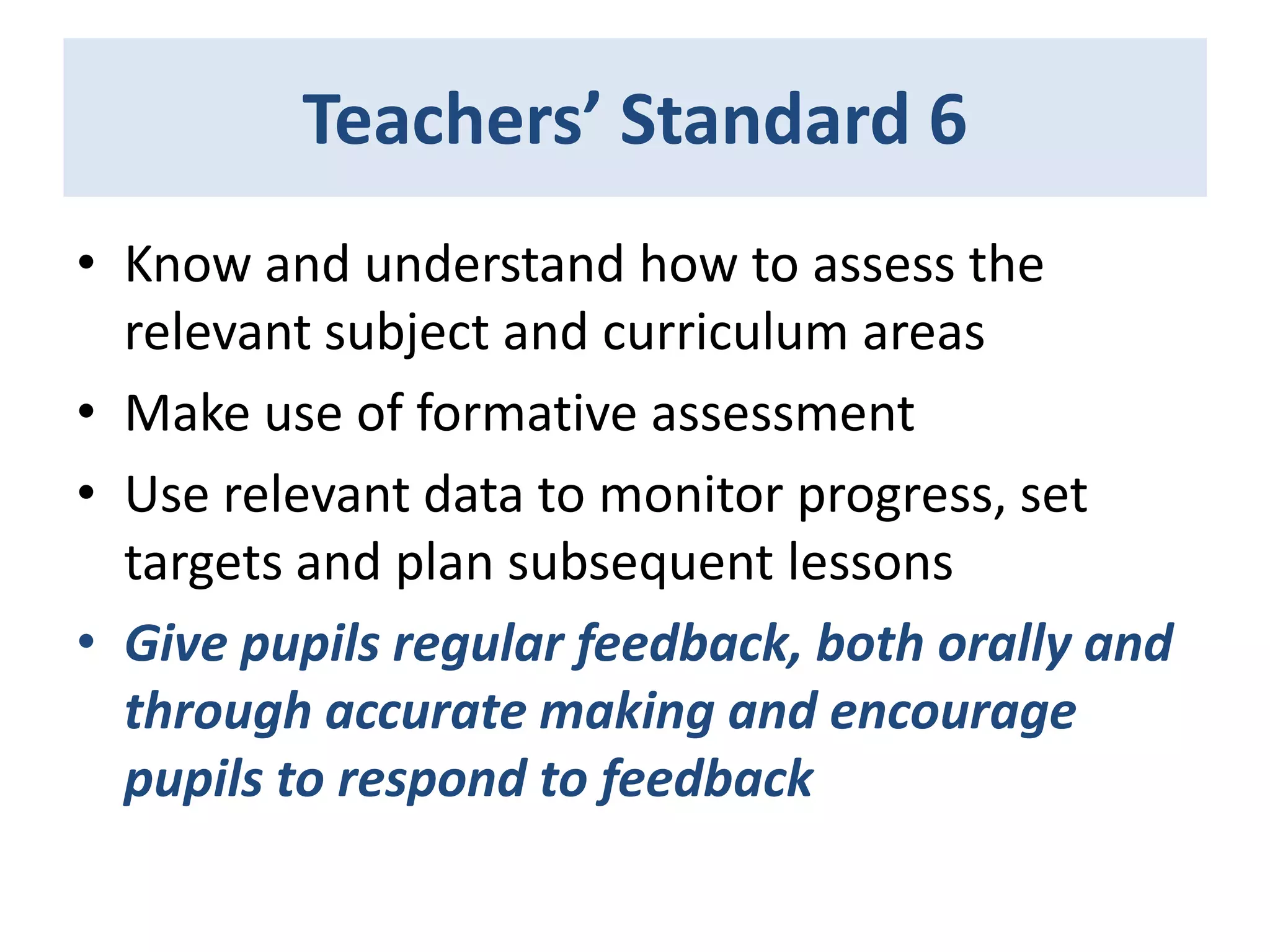 Teachers’ Standard 6
• Know and understand how to assess the
relevant subject and curriculum areas
• Make use of formative assessment
• Use relevant data to monitor progress, set
targets and plan subsequent lessons
• Give pupils regular feedback, both orally and
through accurate making and encourage
pupils to respond to feedback

 