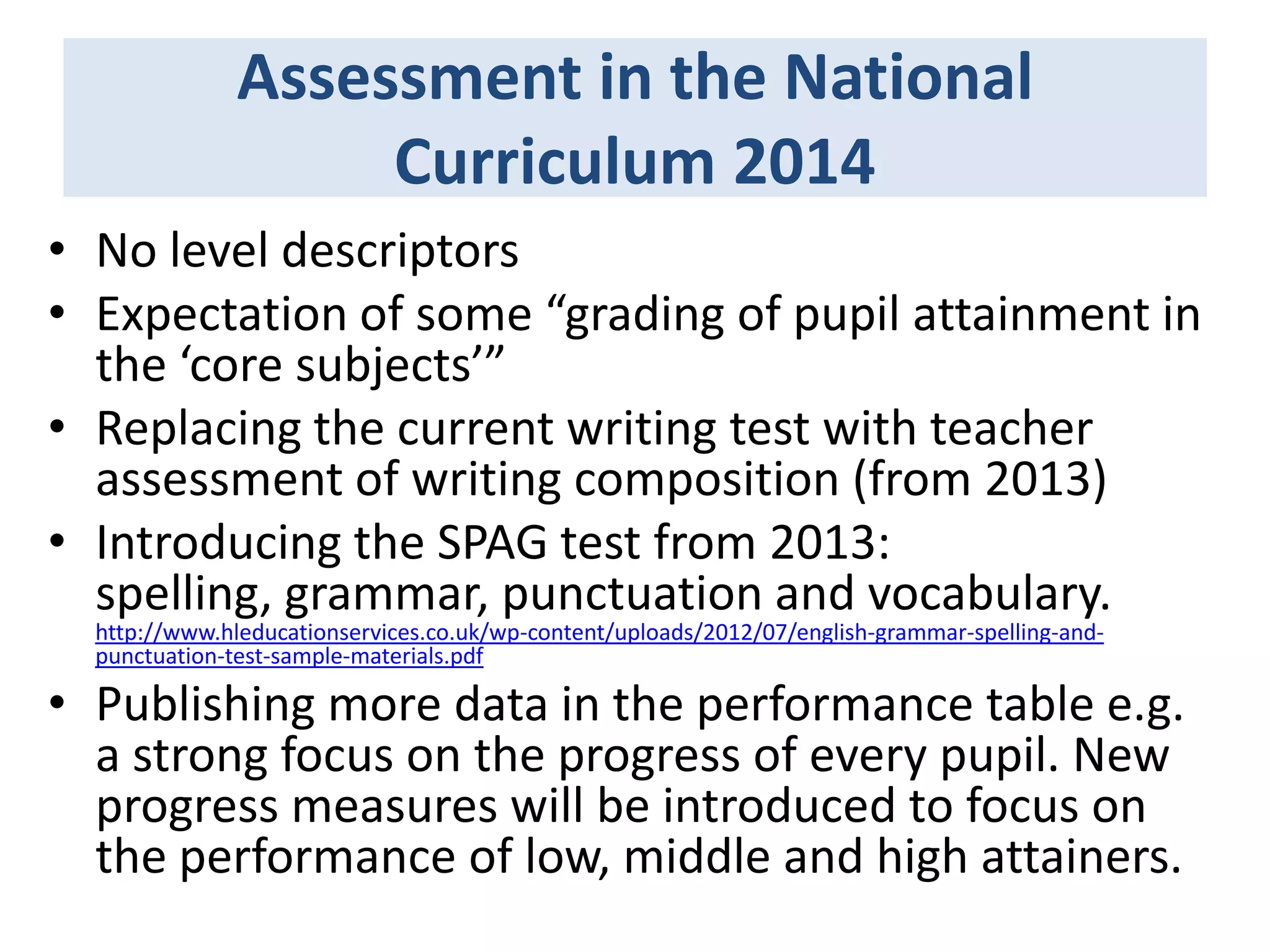 Assessment in the National
Curriculum 2014
• No level descriptors
• Expectation of some “grading of pupil attainment in
the ‘core subjects’”
• Replacing the current writing test with teacher
assessment of writing composition (from 2013)
• Introducing the SPAG test from 2013:
spelling, grammar, punctuation and vocabulary.
http://www.hleducationservices.co.uk/wp-content/uploads/2012/07/english-grammar-spelling-andpunctuation-test-sample-materials.pdf

• Publishing more data in the performance table e.g.
a strong focus on the progress of every pupil. New
progress measures will be introduced to focus on
the performance of low, middle and high attainers.

 