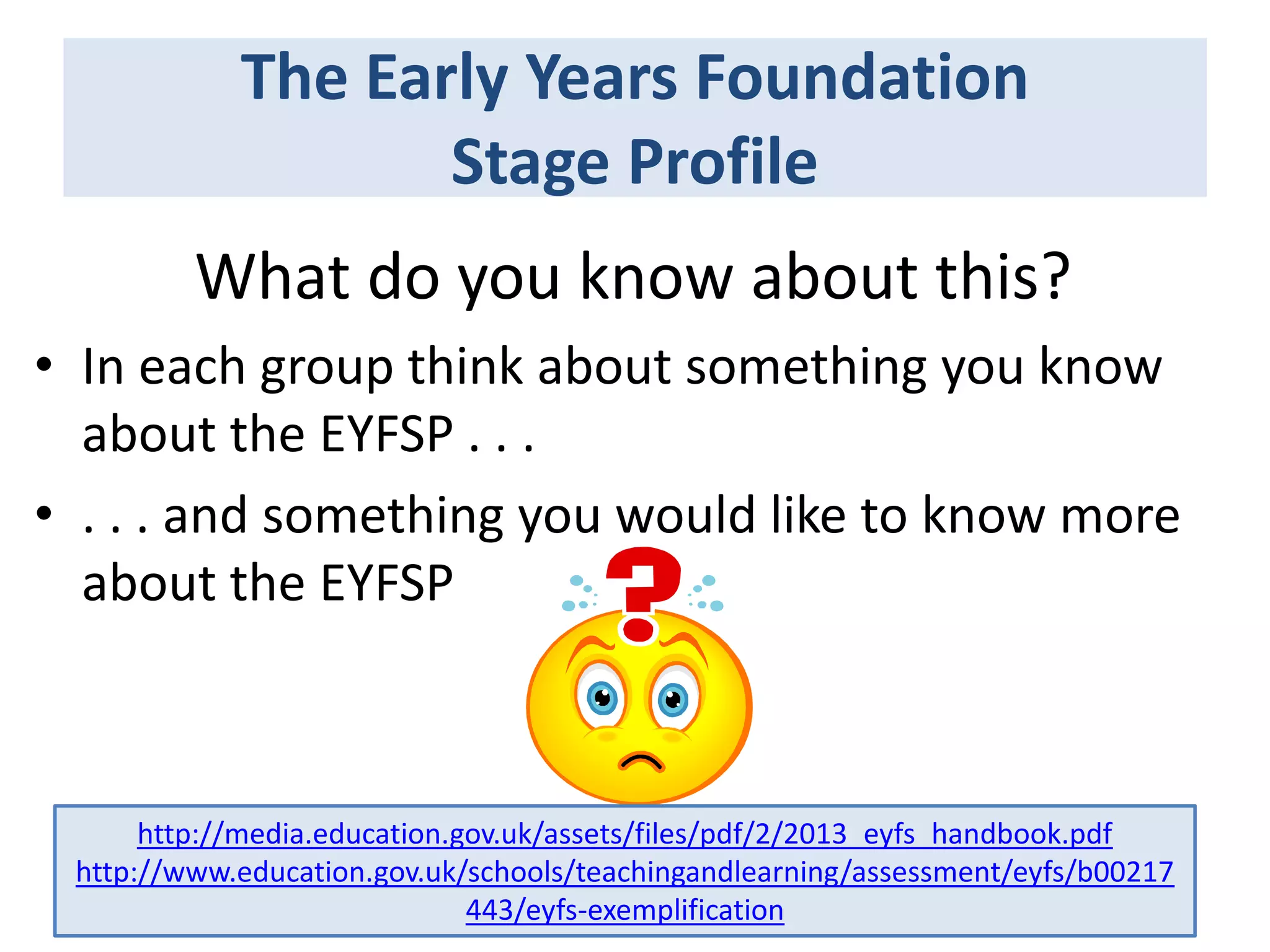 The Early Years Foundation
Stage Profile
What do you know about this?
• In each group think about something you know
about the EYFSP . . .
• . . . and something you would like to know more
about the EYFSP

http://media.education.gov.uk/assets/files/pdf/2/2013_eyfs_handbook.pdf
http://www.education.gov.uk/schools/teachingandlearning/assessment/eyfs/b00217
443/eyfs-exemplification

 