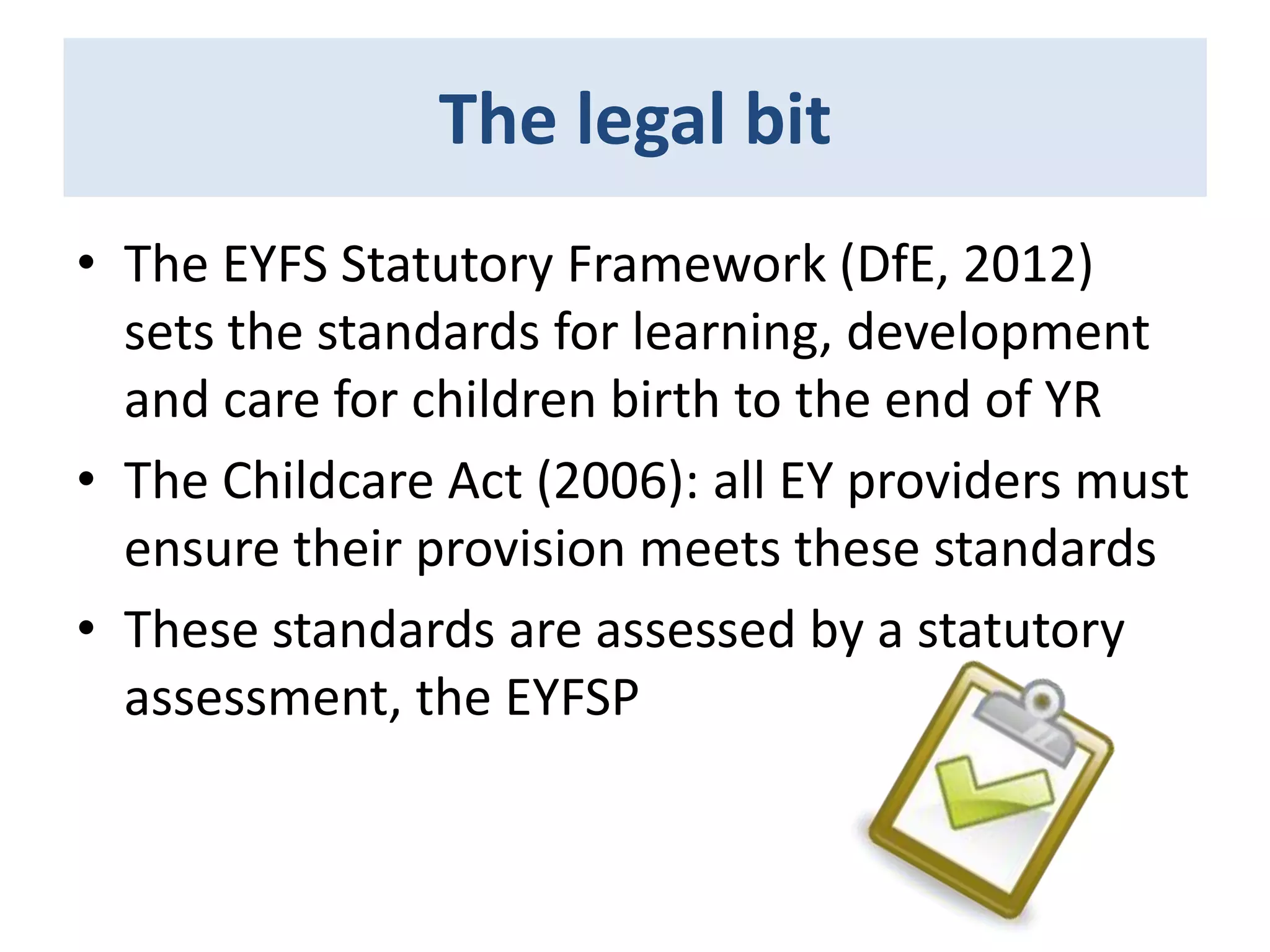The legal bit
• The EYFS Statutory Framework (DfE, 2012)
sets the standards for learning, development
and care for children birth to the end of YR
• The Childcare Act (2006): all EY providers must
ensure their provision meets these standards
• These standards are assessed by a statutory
assessment, the EYFSP

 