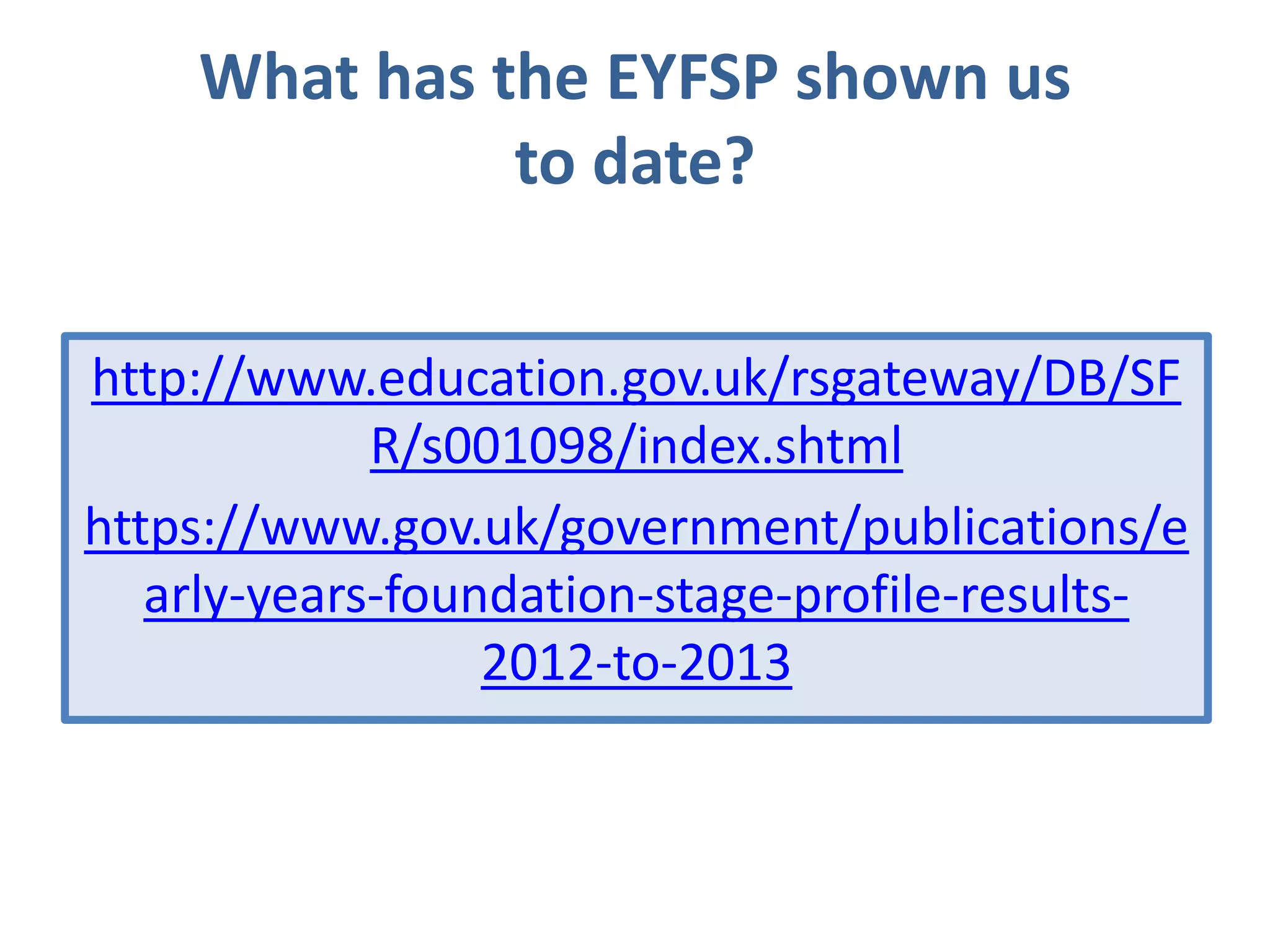 What has the EYFSP shown us
to date?
http://www.education.gov.uk/rsgateway/DB/SF
R/s001098/index.shtml
https://www.gov.uk/government/publications/e
arly-years-foundation-stage-profile-results2012-to-2013

 