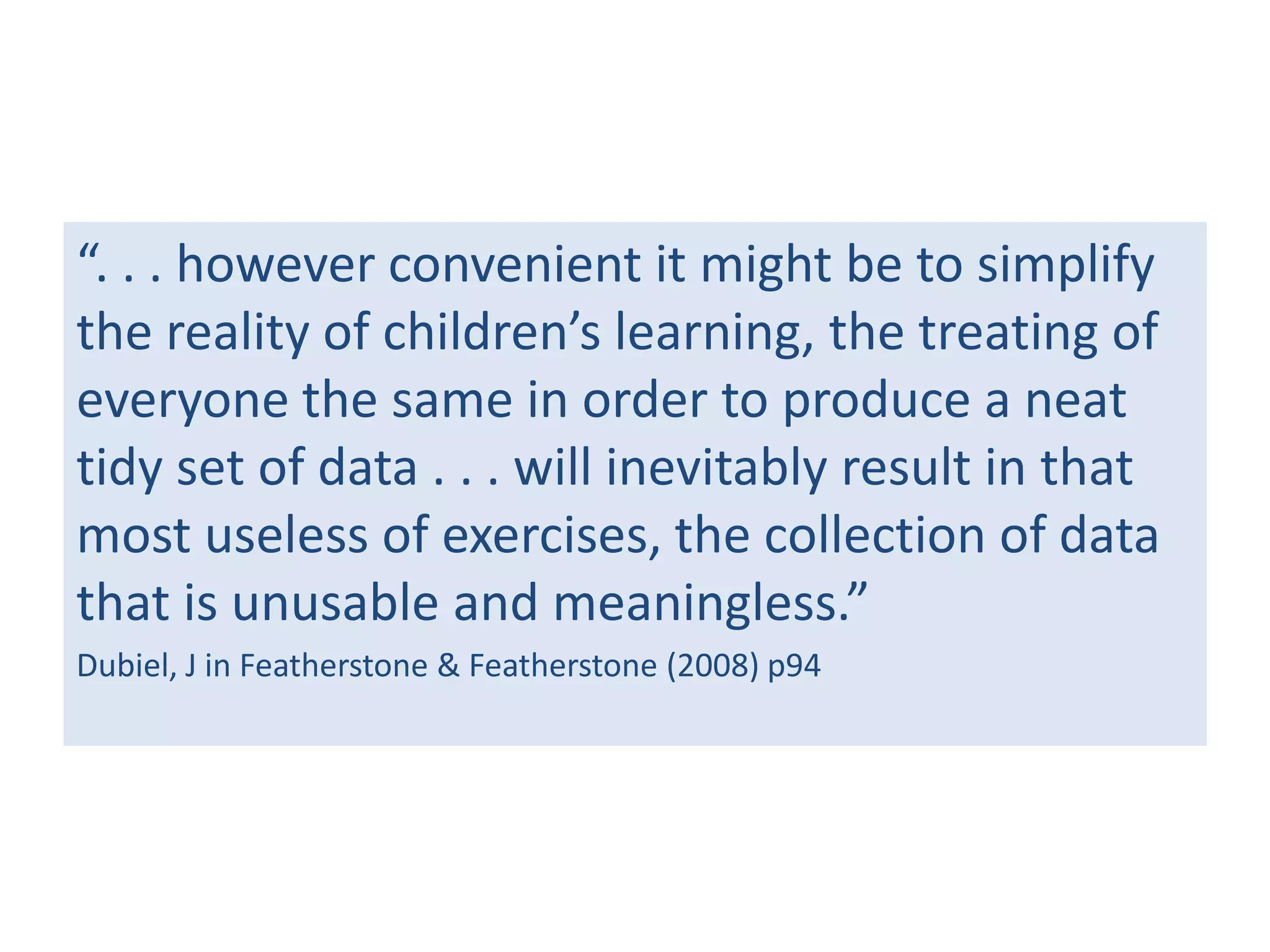 “. . . however convenient it might be to simplify
the reality of children’s learning, the treating of
everyone the same in order to produce a neat
tidy set of data . . . will inevitably result in that
most useless of exercises, the collection of data
that is unusable and meaningless.”
Dubiel, J in Featherstone & Featherstone (2008) p94

 