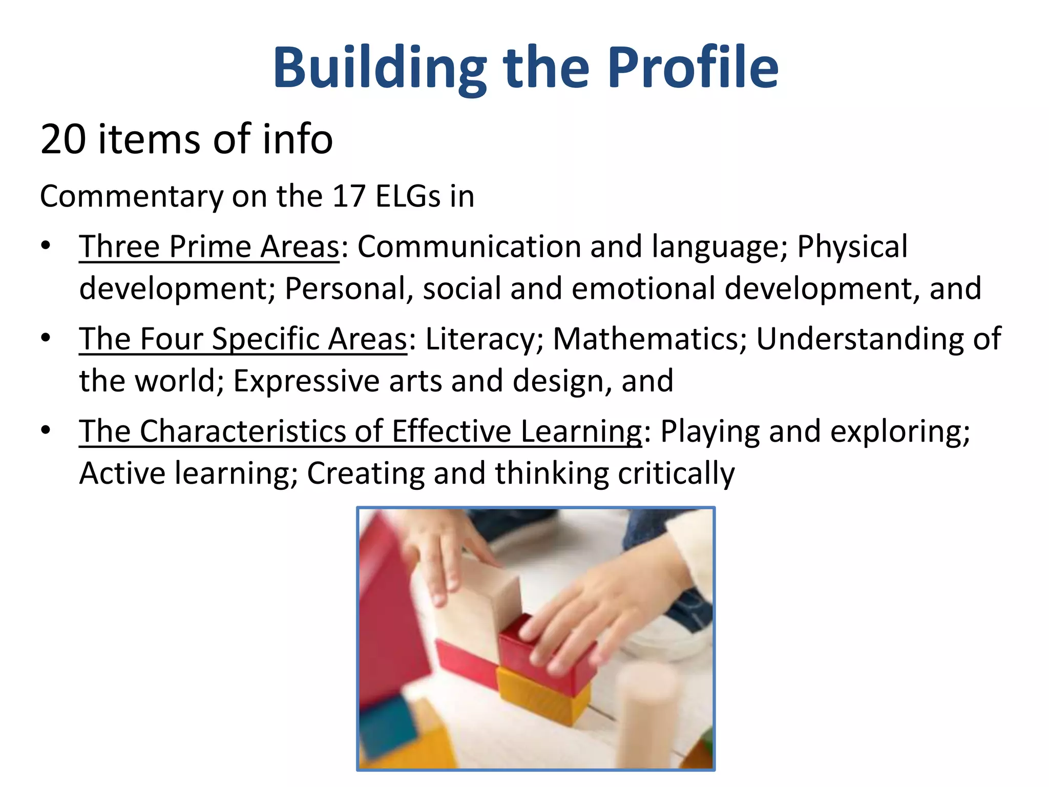 Building the Profile
20 items of info
Commentary on the 17 ELGs in
• Three Prime Areas: Communication and language; Physical
development; Personal, social and emotional development, and
• The Four Specific Areas: Literacy; Mathematics; Understanding of
the world; Expressive arts and design, and
• The Characteristics of Effective Learning: Playing and exploring;
Active learning; Creating and thinking critically

 