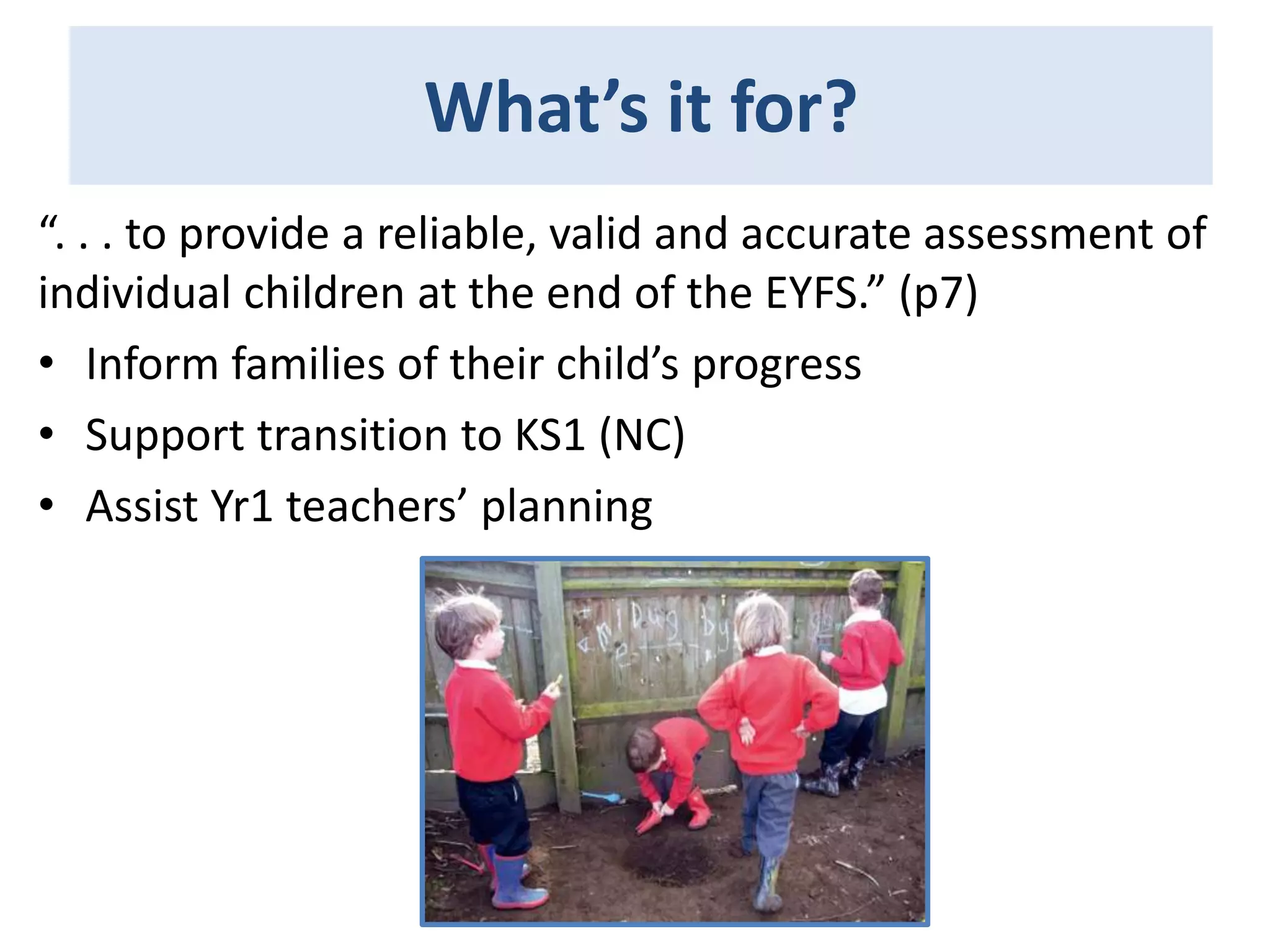 What’s it for?
“. . . to provide a reliable, valid and accurate assessment of
individual children at the end of the EYFS.” (p7)
• Inform families of their child’s progress
• Support transition to KS1 (NC)
• Assist Yr1 teachers’ planning

 