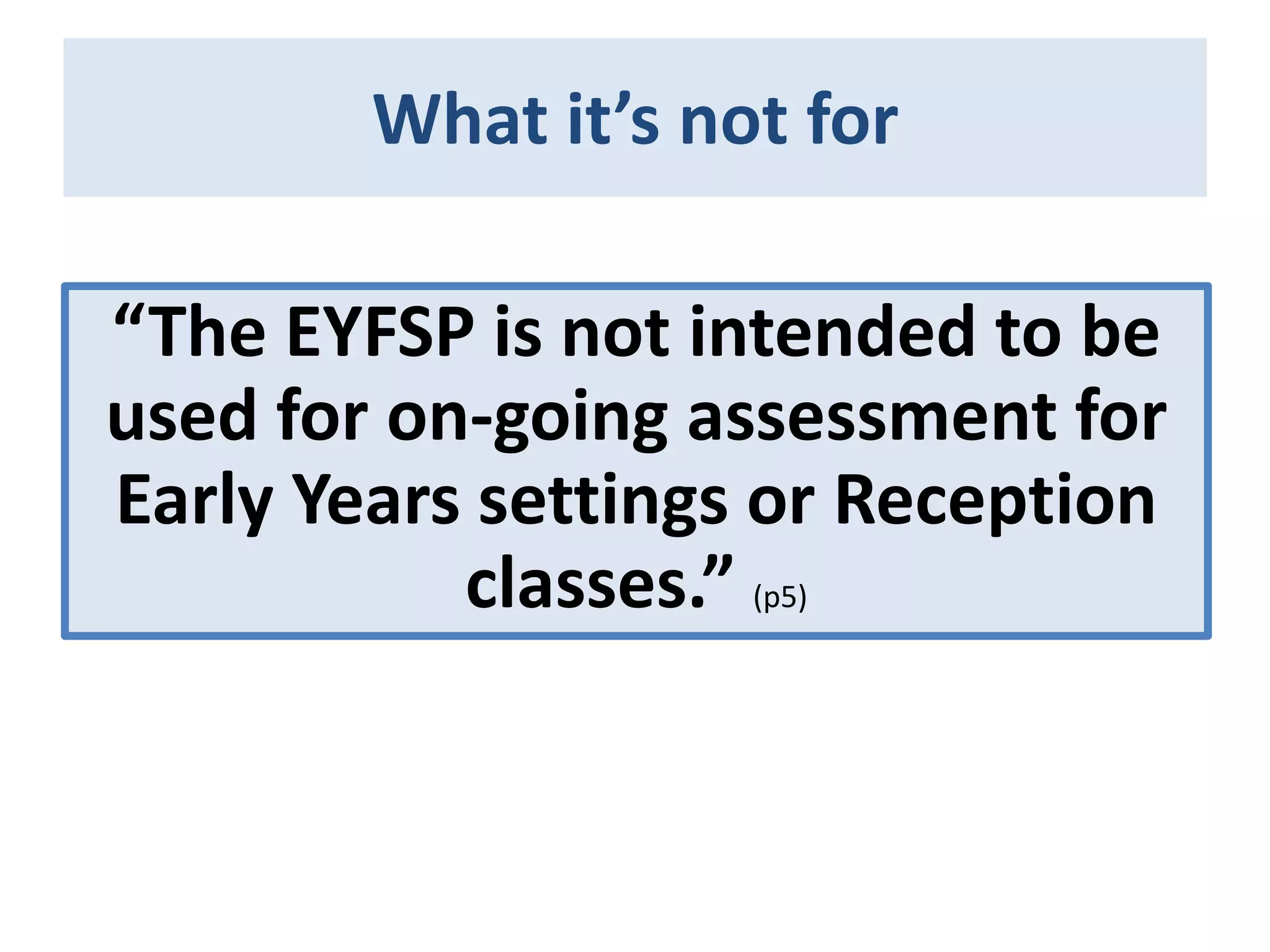 What it’s not for
“The EYFSP is not intended to be
used for on-going assessment for
Early Years settings or Reception
classes.” (p5)

 