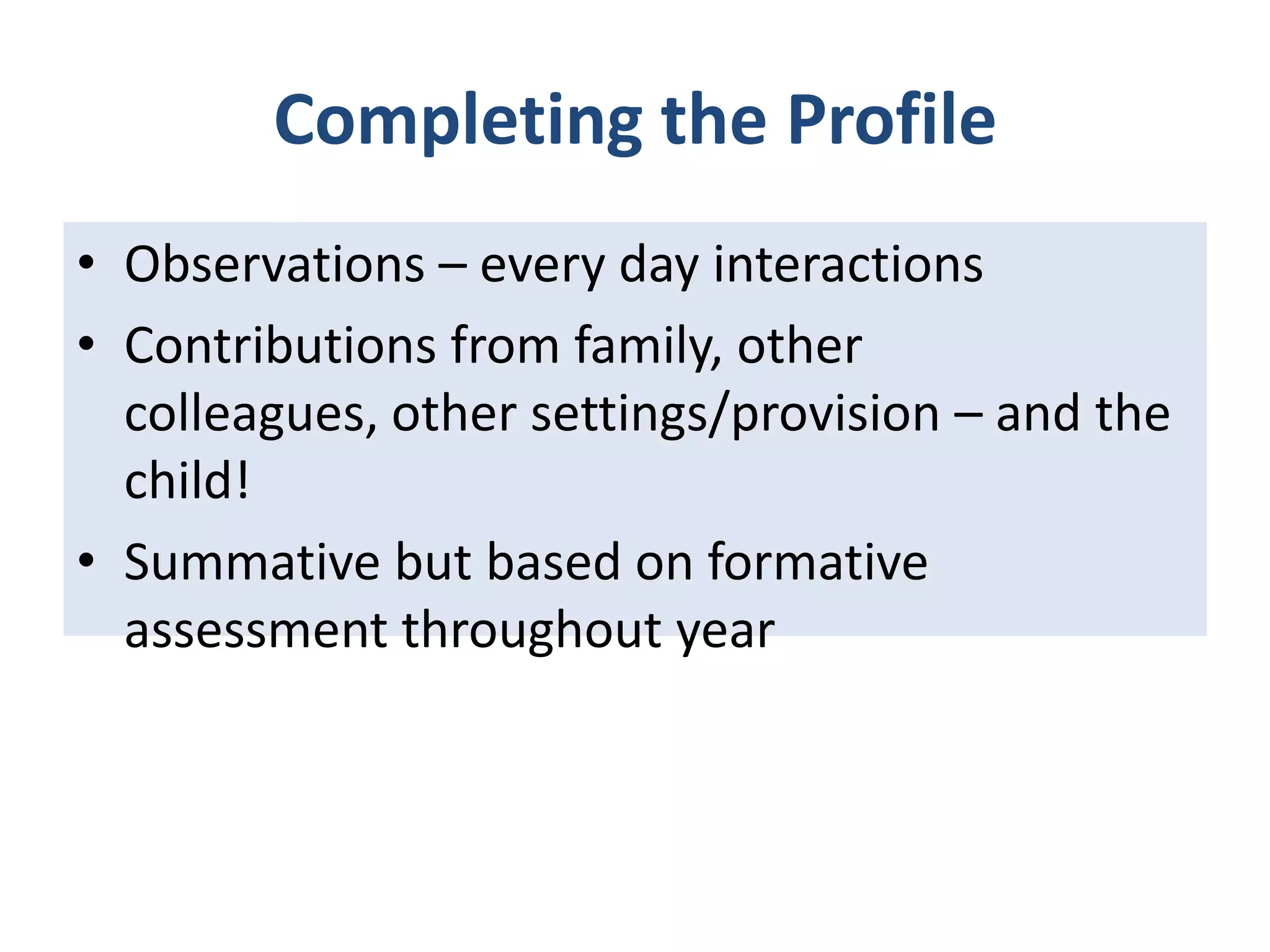 Completing the Profile
• Observations – every day interactions
• Contributions from family, other
colleagues, other settings/provision – and the
child!
• Summative but based on formative
assessment throughout year

 