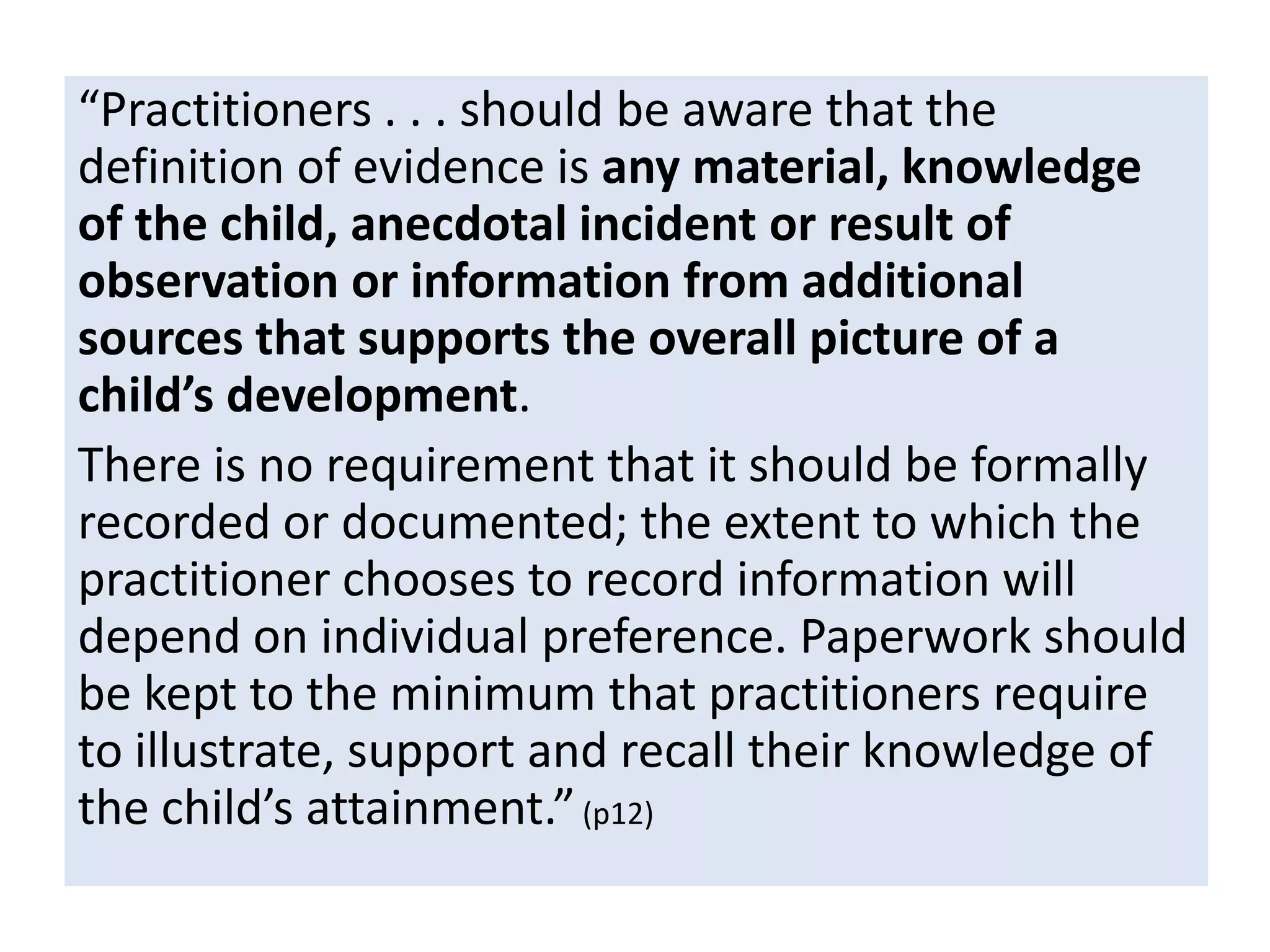 “Practitioners . . . should be aware that the
definition of evidence is any material, knowledge
of the child, anecdotal incident or result of
observation or information from additional
sources that supports the overall picture of a
child’s development.
There is no requirement that it should be formally
recorded or documented; the extent to which the
practitioner chooses to record information will
depend on individual preference. Paperwork should
be kept to the minimum that practitioners require
to illustrate, support and recall their knowledge of
the child’s attainment.” (p12)

 