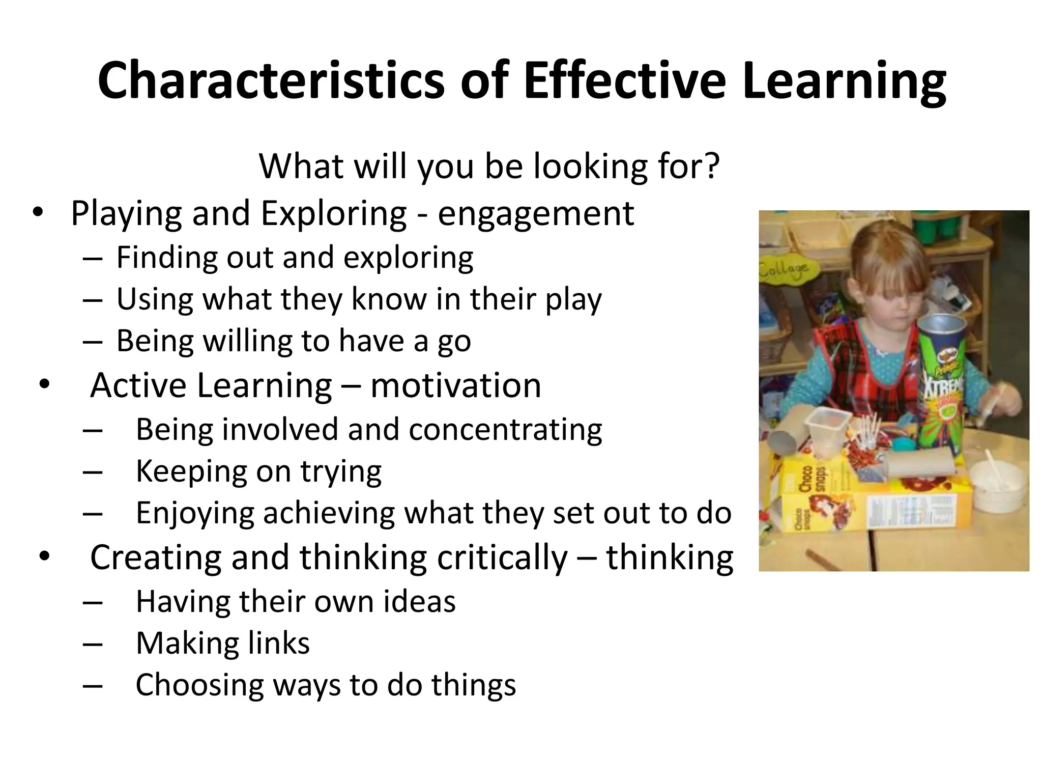 Characteristics of Effective Learning
What will you be looking for?
• Playing and Exploring - engagement
– Finding out and exploring
– Using what they know in their play
– Being willing to have a go

• Active Learning – motivation
– Being involved and concentrating
– Keeping on trying
– Enjoying achieving what they set out to do

• Creating and thinking critically – thinking
– Having their own ideas
– Making links
– Choosing ways to do things

 