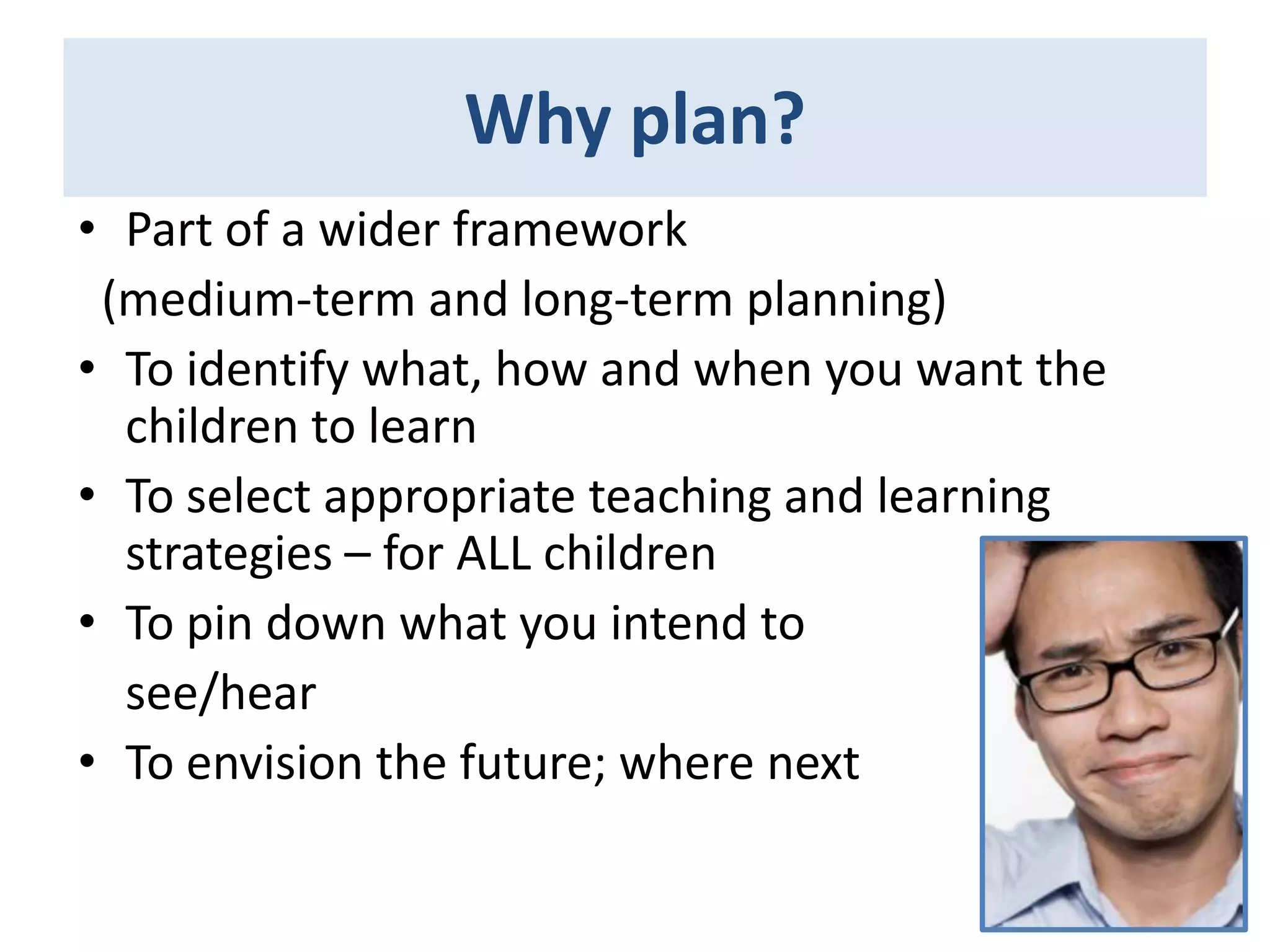 Why plan?
• Part of a wider framework
(medium-term and long-term planning)
• To identify what, how and when you want the
children to learn
• To select appropriate teaching and learning
strategies – for ALL children
• To pin down what you intend to
see/hear
• To envision the future; where next

 
