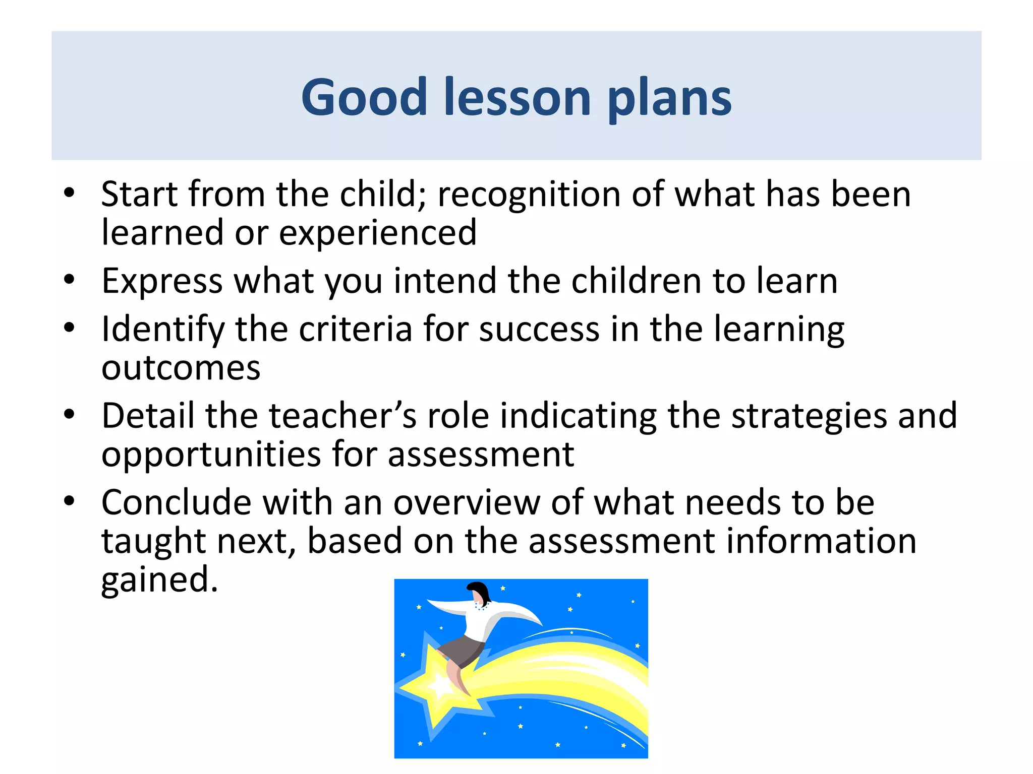 Good lesson plans
• Start from the child; recognition of what has been
learned or experienced
• Express what you intend the children to learn
• Identify the criteria for success in the learning
outcomes
• Detail the teacher’s role indicating the strategies and
opportunities for assessment
• Conclude with an overview of what needs to be
taught next, based on the assessment information
gained.

 