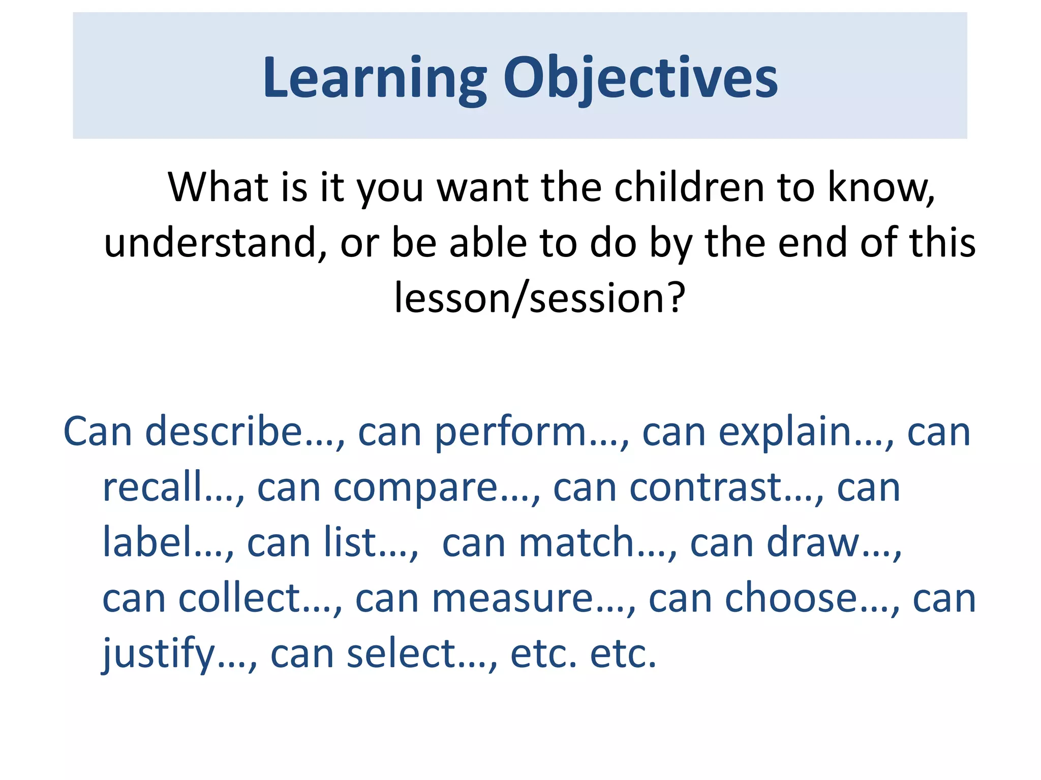 Learning Objectives
What is it you want the children to know,
understand, or be able to do by the end of this
lesson/session?
Can describe…, can perform…, can explain…, can
recall…, can compare…, can contrast…, can
label…, can list…, can match…, can draw…,
can collect…, can measure…, can choose…, can
justify…, can select…, etc. etc.

 