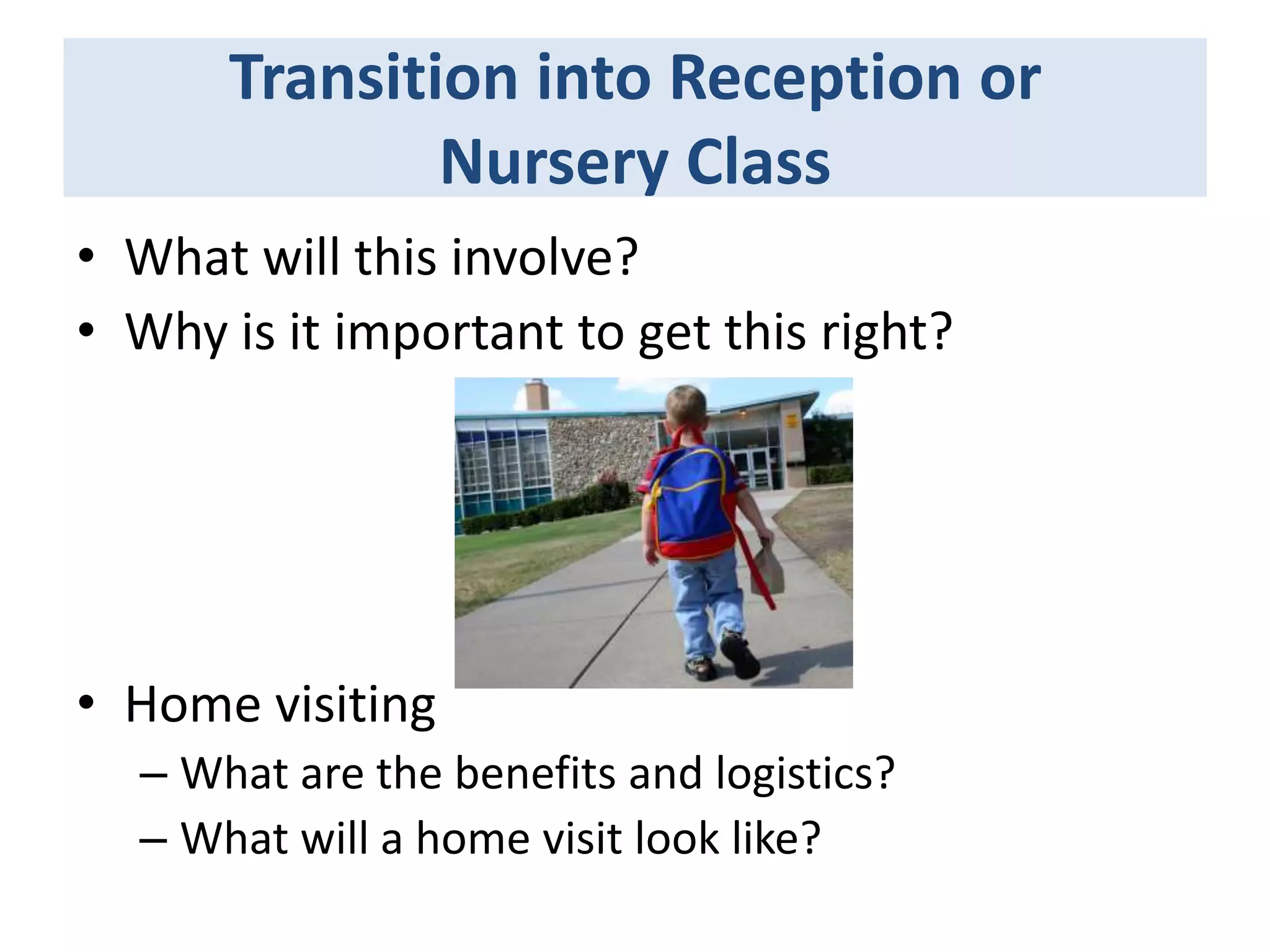 Transition into Reception or
Nursery Class
• What will this involve?
• Why is it important to get this right?

• Home visiting
– What are the benefits and logistics?
– What will a home visit look like?

 