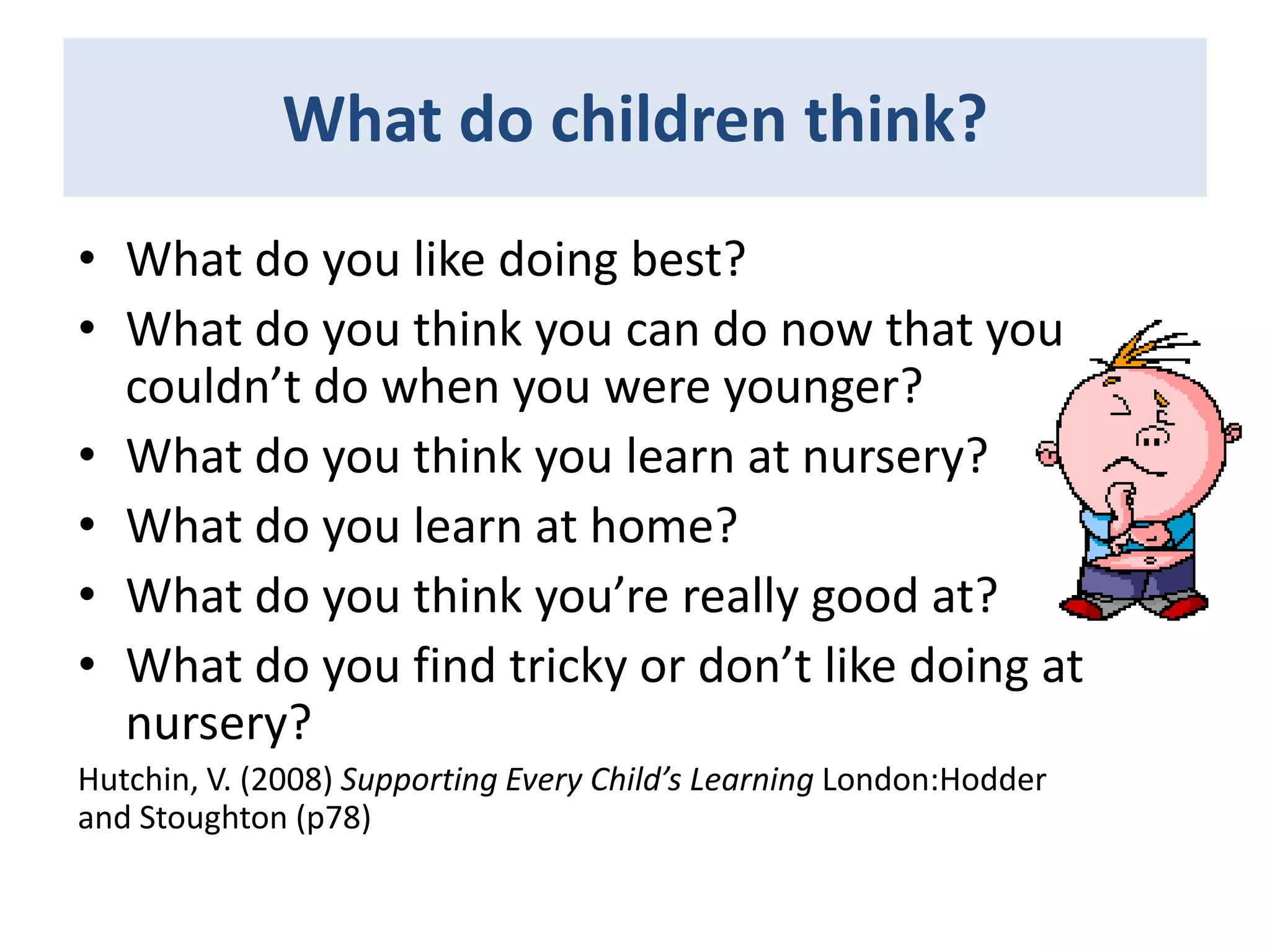 What do children think?
• What do you like doing best?
• What do you think you can do now that you
couldn’t do when you were younger?
• What do you think you learn at nursery?
• What do you learn at home?
• What do you think you’re really good at?
• What do you find tricky or don’t like doing at
nursery?
Hutchin, V. (2008) Supporting Every Child’s Learning London:Hodder
and Stoughton (p78)

 