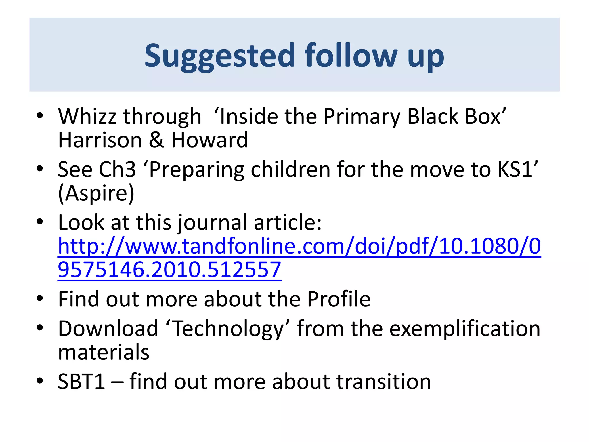 Suggested follow up
• Whizz through ‘Inside the Primary Black Box’
Harrison & Howard
• See Ch3 ‘Preparing children for the move to KS1’
(Aspire)
• Look at this journal article:
http://www.tandfonline.com/doi/pdf/10.1080/0
9575146.2010.512557
• Find out more about the Profile
• Download ‘Technology’ from the exemplification
materials
• SBT1 – find out more about transition

 
