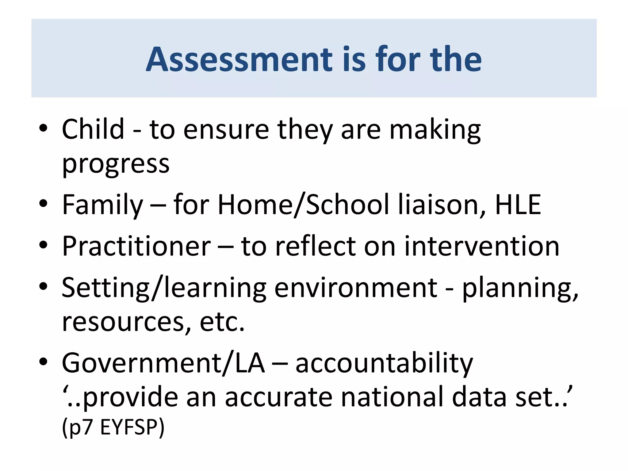 Assessment is for the
• Child - to ensure they are making
progress
• Family – for Home/School liaison, HLE
• Practitioner – to reflect on intervention
• Setting/learning environment - planning,
resources, etc.
• Government/LA – accountability
‘..provide an accurate national data set..’
(p7 EYFSP)

 