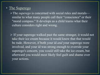 • The Superego
The superego is concerned with social rules and morals—
similar to what many people call their “conscience" or their
"moral compass." It develops as a child learns what their
culture considers right and wrong.
 If your superego walked past the same stranger, it would not
take their ice cream because it would know that that would
be rude. However, if both your id and your superego were
involved, and your id was strong enough to override your
superego's concern, you would still take the ice cream, but
afterward you would most likely feel guilt and shame over
your actions.
 