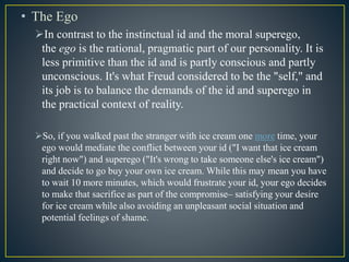 • The Ego
In contrast to the instinctual id and the moral superego,
the ego is the rational, pragmatic part of our personality. It is
less primitive than the id and is partly conscious and partly
unconscious. It's what Freud considered to be the "self," and
its job is to balance the demands of the id and superego in
the practical context of reality.
So, if you walked past the stranger with ice cream one more time, your
ego would mediate the conflict between your id ("I want that ice cream
right now") and superego ("It's wrong to take someone else's ice cream")
and decide to go buy your own ice cream. While this may mean you have
to wait 10 more minutes, which would frustrate your id, your ego decides
to make that sacrifice as part of the compromise– satisfying your desire
for ice cream while also avoiding an unpleasant social situation and
potential feelings of shame.
 