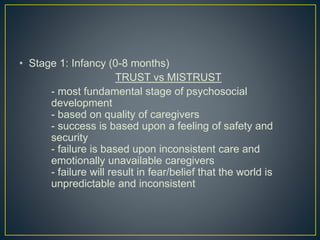 • Stage 1: Infancy (0-8 months)
TRUST vs MISTRUST
- most fundamental stage of psychosocial
development
- based on quality of caregivers
- success is based upon a feeling of safety and
security
- failure is based upon inconsistent care and
emotionally unavailable caregivers
- failure will result in fear/belief that the world is
unpredictable and inconsistent
 