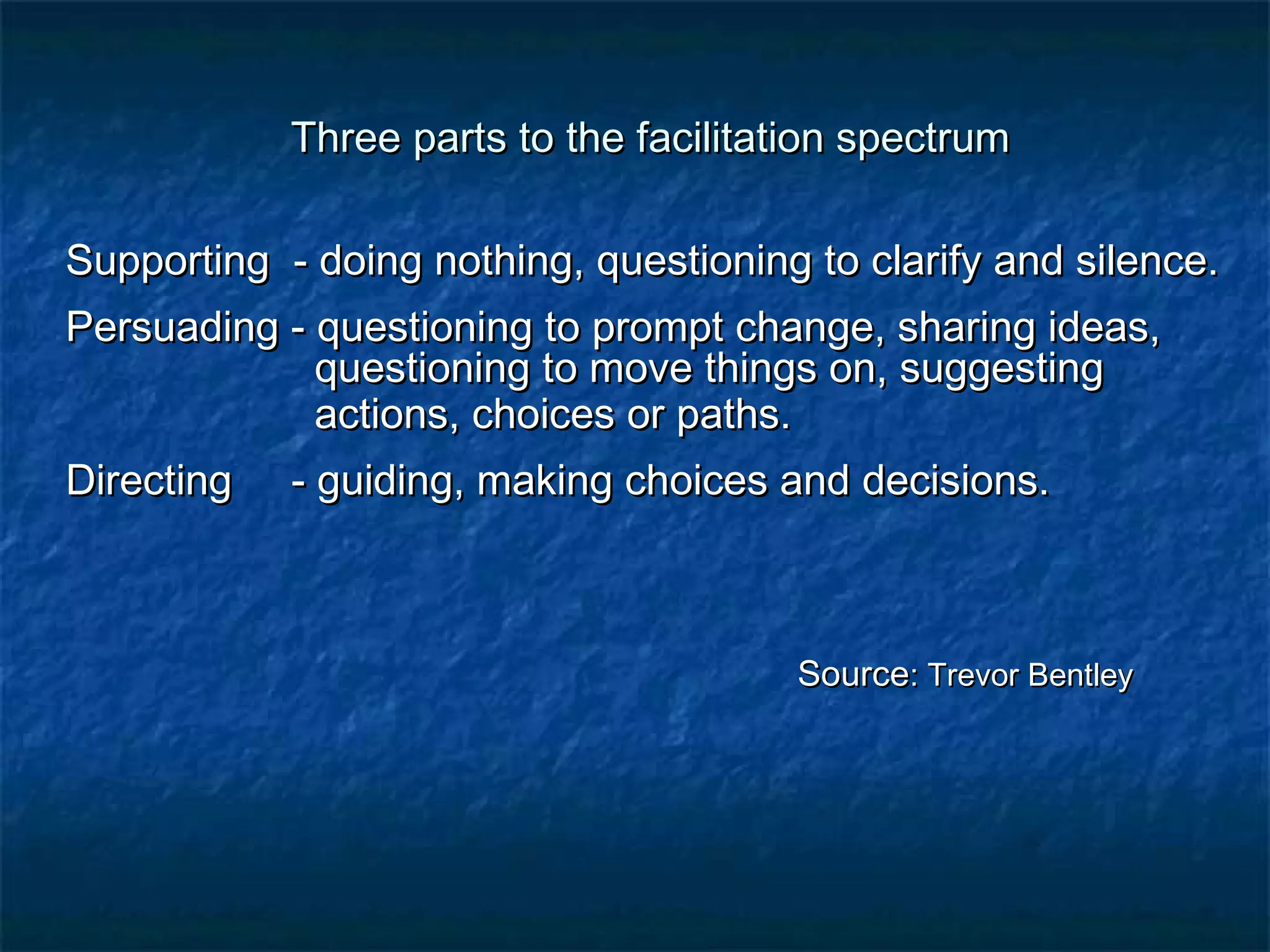 Three parts to the ffaacciilliittaattiioonn ssppeeccttrruumm 
SSuuppppoorrttiinngg -- ddooiinngg nnootthhiinngg, qquueessttiioonniinngg ttoo ccllaarriiffyy aanndd ssiilleennccee.. 
PPeerrssuuaaddiinngg -- qquueessttiioonniinngg ttoo pprroommpptt cchhaannggee, sshhaarriinngg iiddeeaass, 
qquueessttiioonniinngg ttoo mmoovvee tthhiinnggss oonn, ssuuggggeessttiinngg 
aaccttiioonnss, cchhooiicceess oorr ppaatthhss.. 
DDiirreeccttiinngg -- gguuiiddiinngg, mmaakkiinngg cchhooiicceess aanndd ddeecciissiioonnss.. 
SSoouurrccee:: TTrreevvoorr BBeennttlleeyy 
 