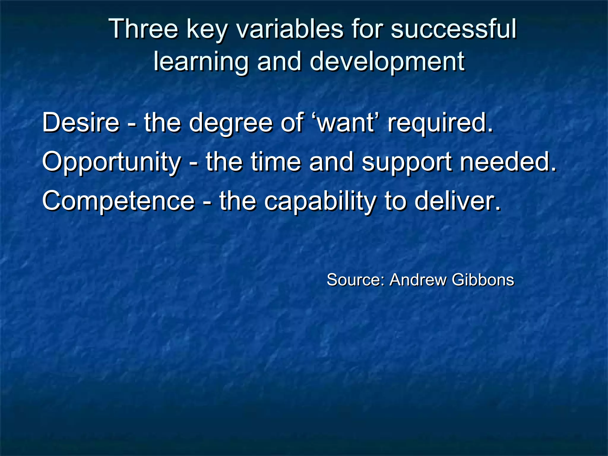 Three kkeeyy vvaarriiaabblleess ffoorr ssuucccceessssffuull 
lleeaarrnniinngg aanndd ddeevveellooppmmeenntt 
DDeessiirree -- tthhee ddeeggrreeee ooff ‘‘wwaanntt’’ rreeqquuiirreedd.. 
OOppppoorrttuunniittyy -- tthhee ttiimmee aanndd ssuuppppoorrtt nneeeeddeedd.. 
CCoommppeetteennccee -- tthhee ccaappaabbiilliittyy ttoo ddeelliivveerr.. 
SSoouurrccee:: AAnnddrreeww GGiibbbboonnss 
 