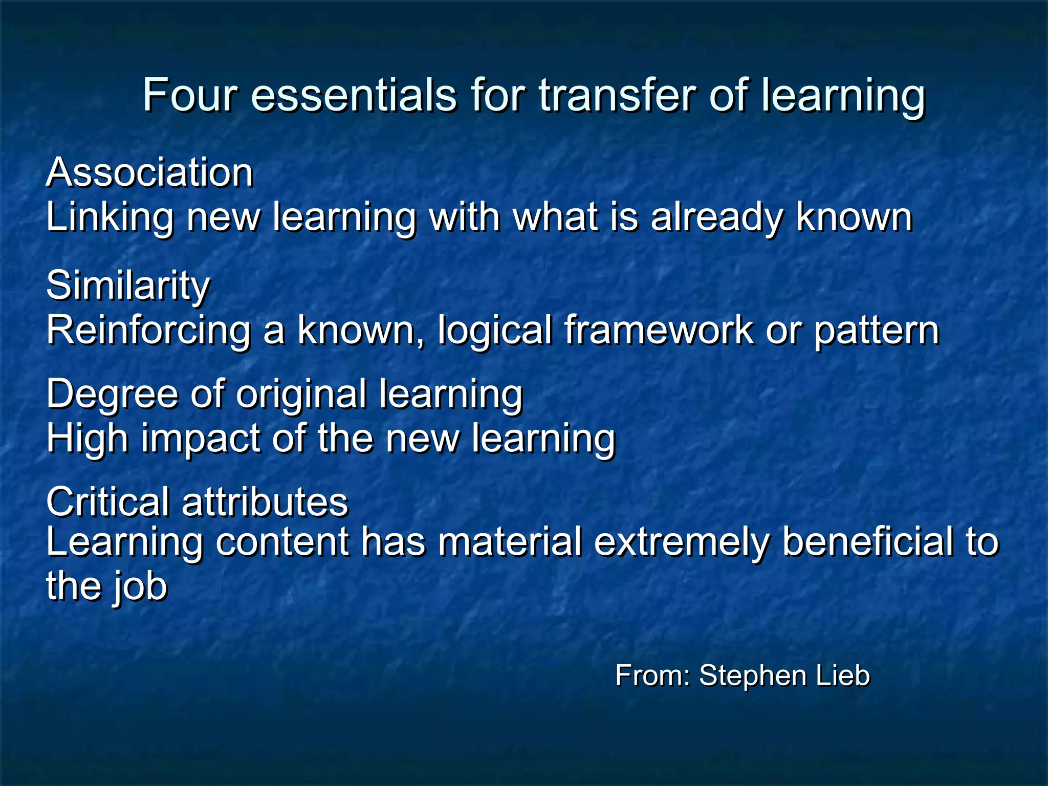 es Four essseennttiiaallss ffoorr ttrraannssffeerr ooff lleeaarrnniinngg 
AAssssoocciiaattiioonn 
LLiinnkkiinngg nneeww lleeaarrnniinngg wwiitthh wwhhaatt iiss aallrreeaaddyy kknnoowwnn 
SSiimmiillaarriittyy 
RReeiinnffoorrcciinngg aa kknnoowwnn,, llooggiiccaall ffrraammeewwoorrkk oorr ppaatttteerrnn 
DDeeggrreeee ooff oorriiggiinnaall lleeaarrnniinngg 
HHiigghh iimmppaacctt ooff tthhee nneeww lleeaarrnniinngg 
CCrriittiiccaall aattttrriibbuutteess 
LLeeaarrnniinngg ccoonntteenntt hhaass mmaatteerriiaall eexxttrreemmeellyy bbeenneeffiicciiaall ttoo 
tthhee jjoobb 
FFrroomm:: SStteepphheenn LLiieebb 
 