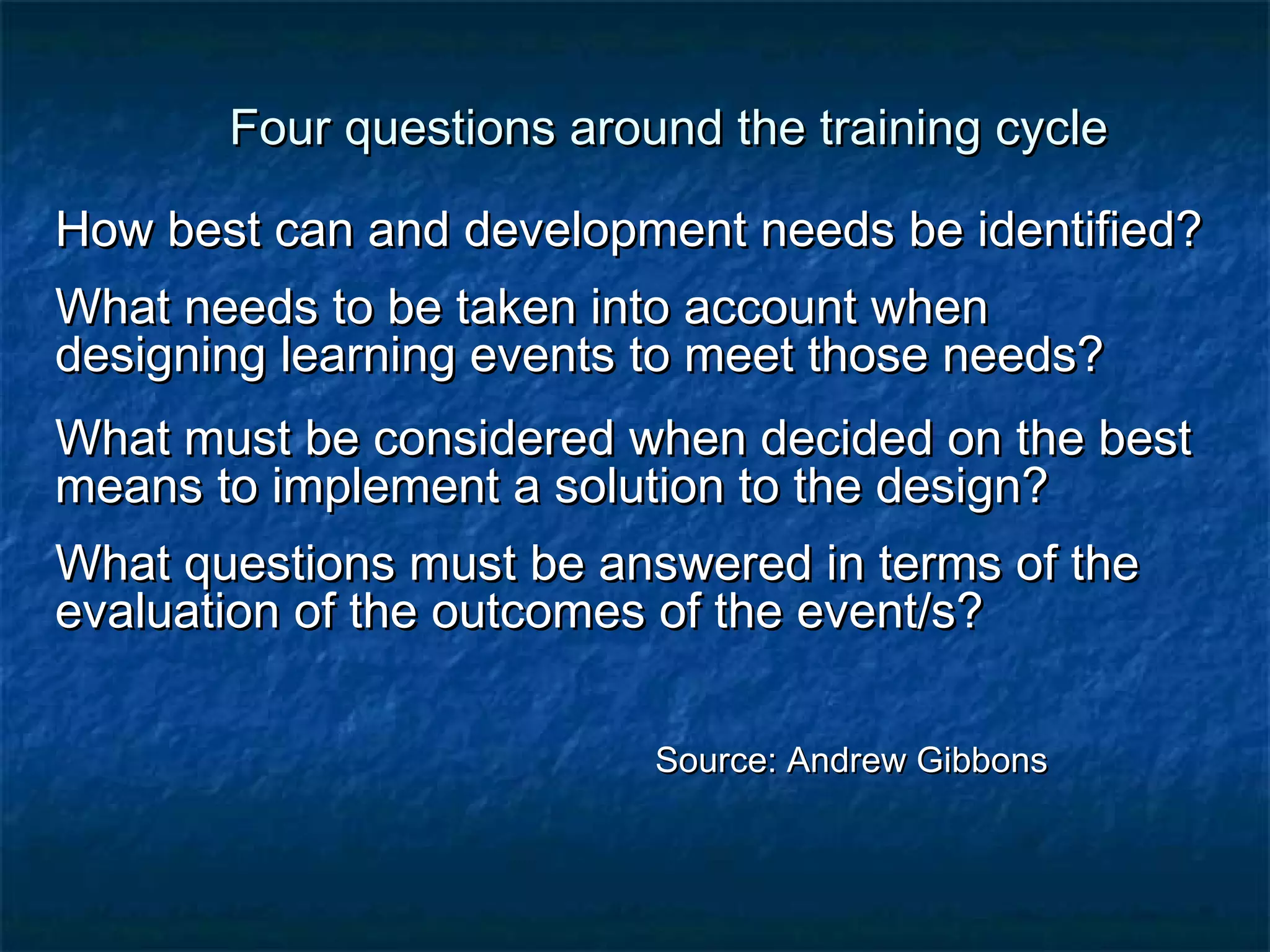 Four qquueessttiioonnss aarroouunndd tthhee ttrraaiinniinngg ccyyccllee 
HHooww bbeesstt ccaann aanndd ddeevveellooppmmeenntt nneeeeddss bbee iiddeennttiiffiieedd?? 
WWhhaatt nneeeeddss ttoo bbee ttaakkeenn iinnttoo aaccccoouunntt wwhheenn 
ddeessiiggnniinngg lleeaarrnniinngg eevveennttss ttoo mmeeeett tthhoossee nneeeeddss?? 
WWhhaatt mmuusstt bbee ccoonnssiiddeerreedd wwhheenn ddeecciiddeedd oonn tthhee bbeesstt 
mmeeaannss ttoo iimmpplleemmeenntt aa ssoolluuttiioonn ttoo tthhee ddeessiiggnn?? 
WWhhaatt qquueessttiioonnss mmuusstt bbee aannsswweerreedd iinn tteerrmmss ooff tthhee 
eevvaalluuaattiioonn ooff tthhee oouuttccoommeess ooff tthhee eevveenntt/ss?? 
SSoouurrccee:: AAnnddrreeww GGiibbbboonnss 
 