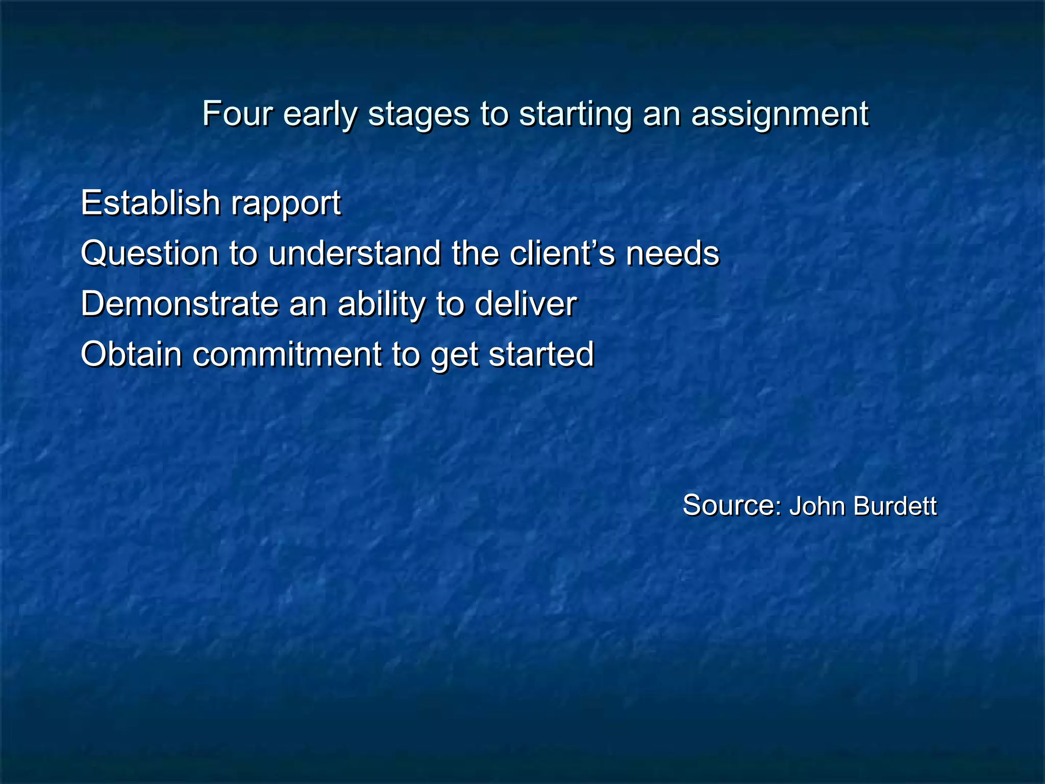 Four early stages to starting aann aassssiiggnnmmeenntt 
EEssttaabblliisshh rraappppoorrtt 
QQuueessttiioonn ttoo uunnddeerrssttaanndd tthhee cclliieenntt’’ss nneeeeddss 
DDeemmoonnssttrraattee aann aabbiilliittyy ttoo ddeelliivveerr 
OObbttaaiinn ccoommmmiittmmeenntt ttoo ggeett ssttaarrtteedd 
SSoouurrccee:: JJoohhnn BBuurrddeetttt 
 