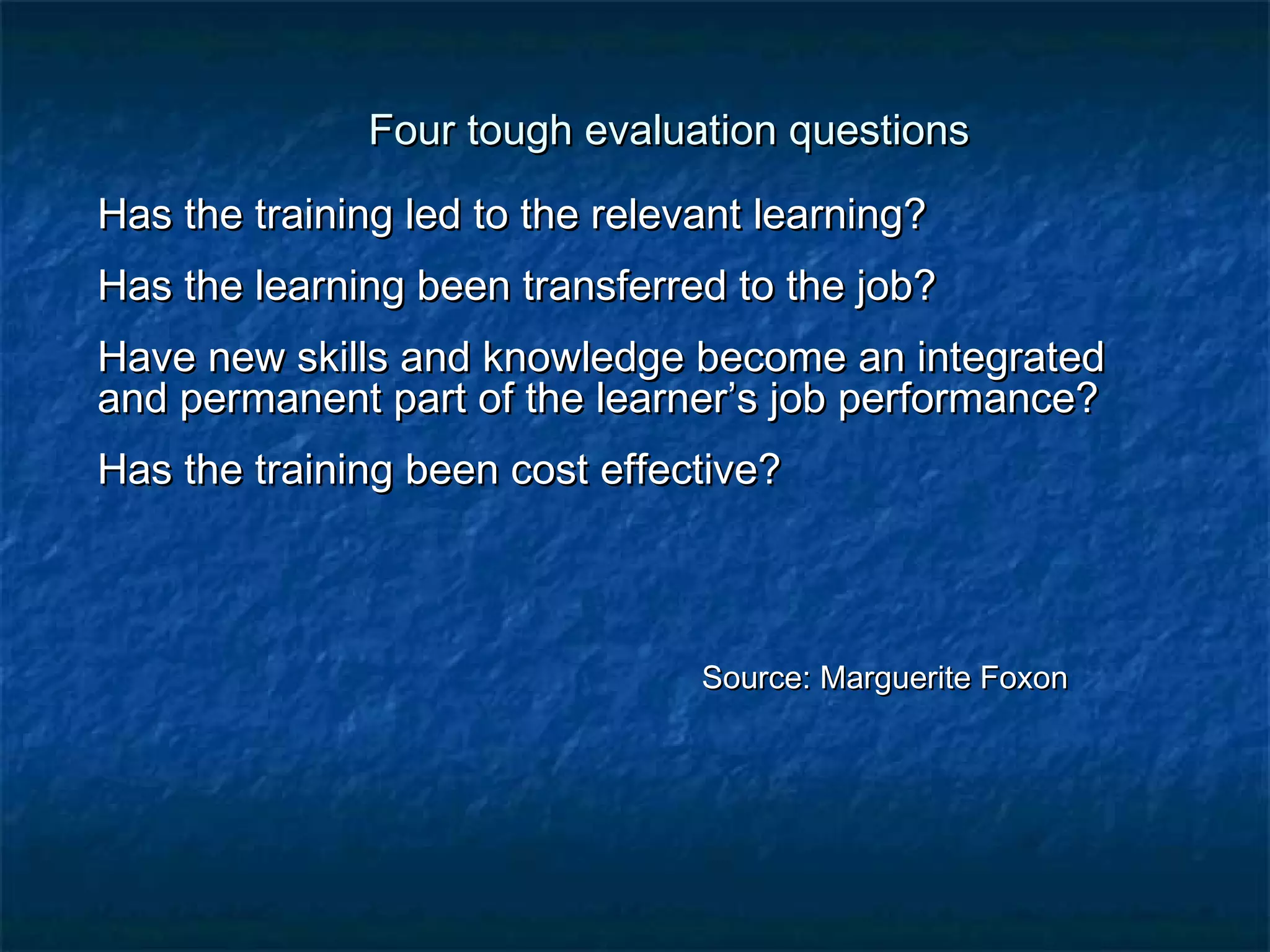 Four tough eevvaalluuaattiioonn qquueessttiioonnss 
HHaass tthhee ttrraaiinniinngg lleedd ttoo tthhee rreelleevvaanntt lleeaarrnniinngg?? 
HHaass tthhee lleeaarrnniinngg bbeeeenn ttrraannssffeerrrreedd ttoo tthhee jjoobb?? 
HHaavvee nneeww sskkiillllss aanndd kknnoowwlleeddggee bbeeccoommee aann iinntteeggrraatteedd 
aanndd ppeerrmmaanneenntt ppaarrtt ooff tthhee lleeaarrnneerr’’ss jjoobb ppeerrffoorrmmaannccee?? 
HHaass tthhee ttrraaiinniinngg bbeeeenn ccoosstt eeffffeeccttiivvee?? 
SSoouurrccee:: MMaarrgguueerriittee FFooxxoonn 
 