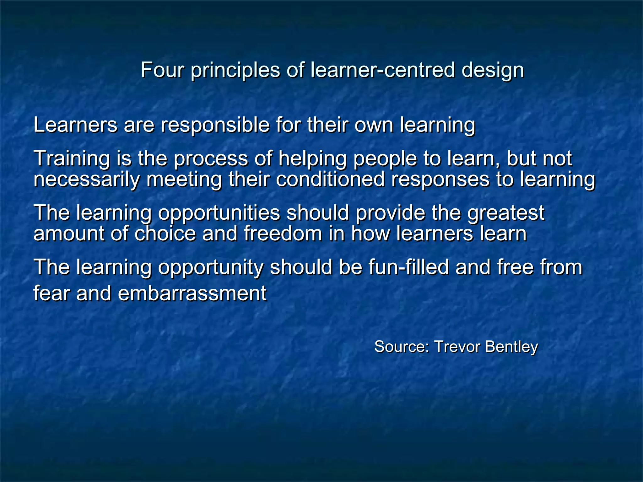 Four principles of lleeaarrnneerr--cceennttrreedd ddeessiiggnn 
LLeeaarrnneerrss aarree rreessppoonnssiibbllee ffoorr tthheeiirr oowwnn lleeaarrnniinngg 
TTrraaiinniinngg iiss tthhee pprroocceessss ooff hheellppiinngg ppeeooppllee ttoo lleeaarrnn,, bbuutt nnoott 
nneecceessssaarriillyy mmeeeettiinngg tthheeiirr ccoonnddiittiioonneedd rreessppoonnsseess ttoo lleeaarrnniinngg 
TThhee lleeaarrnniinngg ooppppoorrttuunniittiieess sshhoouulldd pprroovviiddee tthhee ggrreeaatteesstt 
aammoouunntt ooff cchhooiiccee aanndd ffrreeeeddoomm iinn hhooww lleeaarrnneerrss lleeaarrnn 
TThhee lleeaarrnniinngg ooppppoorrttuunniittyy sshhoouulldd bbee ffuunn--ffiilllleedd aanndd ffrreeee ffrroomm 
ffeeaarr aanndd eemmbbaarrrraassssmmeenntt 
SSoouurrccee:: TTrreevvoorr BBeennttlleeyy 
 