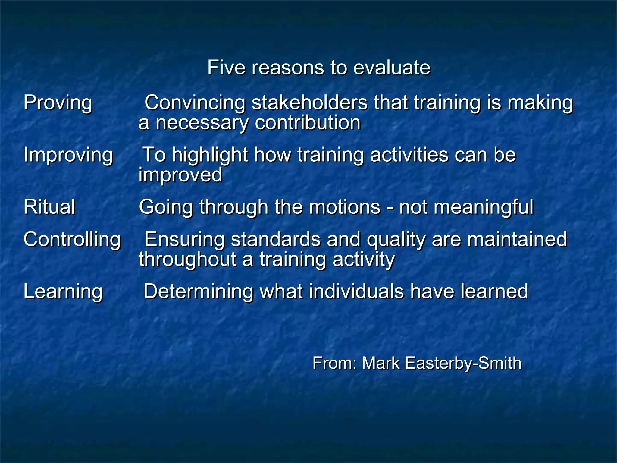 Five rreeaassoonnss ttoo eevvaalluuaattee 
PPrroovviinngg CCoonnvviinncciinngg ssttaakkeehhoollddeerrss tthhaatt ttrraaiinniinngg iiss mmaakkiinngg 
aa nneecceessssaarryy ccoonnttrriibbuuttiioonn 
IImmpprroovviinngg TToo hhiigghhlliigghhtt hhooww ttrraaiinniinngg aaccttiivviittiieess ccaann bbee 
iimmpprroovveedd 
RRiittuuaall GGooiinngg tthhrroouugghh tthhee mmoottiioonnss -- nnoott mmeeaanniinnggffuull 
CCoonnttrroolllliinngg EEnnssuurriinngg ssttaannddaarrddss aanndd qquuaalliittyy aarree mmaaiinnttaaiinneedd 
tthhrroouugghhoouutt aa ttrraaiinniinngg aaccttiivviittyy 
LLeeaarrnniinngg DDeetteerrmmiinniinngg wwhhaatt iinnddiivviidduuaallss hhaavvee lleeaarrnneedd 
FFrroomm:: MMaarrkk EEaasstteerrbbyy--SSmmiitthh 
 