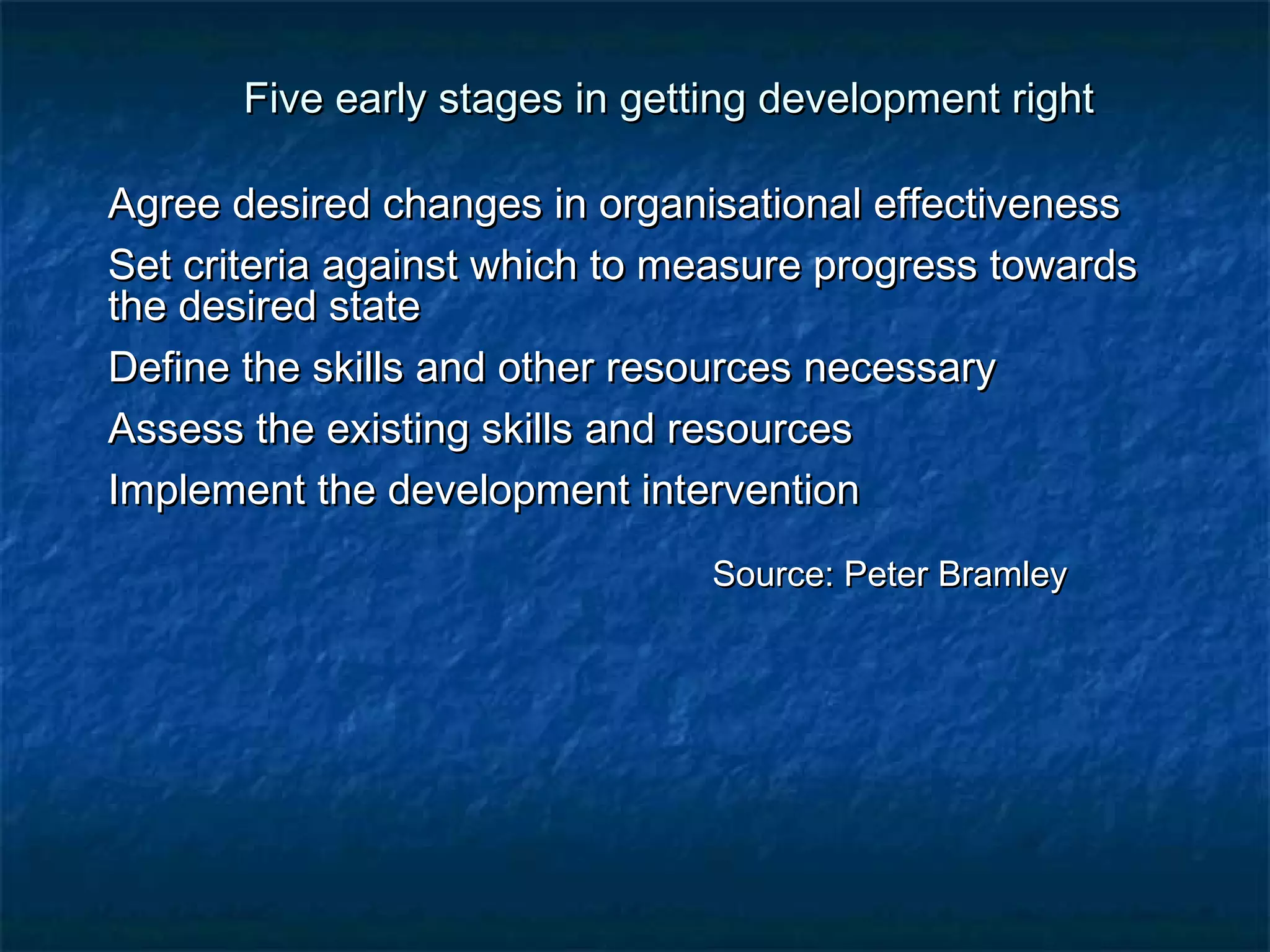 Five early stages in getting ddeevveellooppmmeenntt rriigghhtt 
AAggrreeee ddeessiirreedd cchhaannggeess iinn oorrggaanniissaattiioonnaall eeffffeeccttiivveenneessss 
SSeett ccrriitteerriiaa aaggaaiinnsstt wwhhiicchh ttoo mmeeaassuurree pprrooggrreessss ttoowwaarrddss 
tthhee ddeessiirreedd ssttaattee 
DDeeffiinnee tthhee sskkiillllss aanndd ootthheerr rreessoouurrcceess nneecceessssaarryy 
AAsssseessss tthhee eexxiissttiinngg sskkiillllss aanndd rreessoouurrcceess 
IImmpplleemmeenntt tthhee ddeevveellooppmmeenntt iinntteerrvveennttiioonn 
SSoouurrccee:: PPeetteerr BBrraammlleeyy 
 