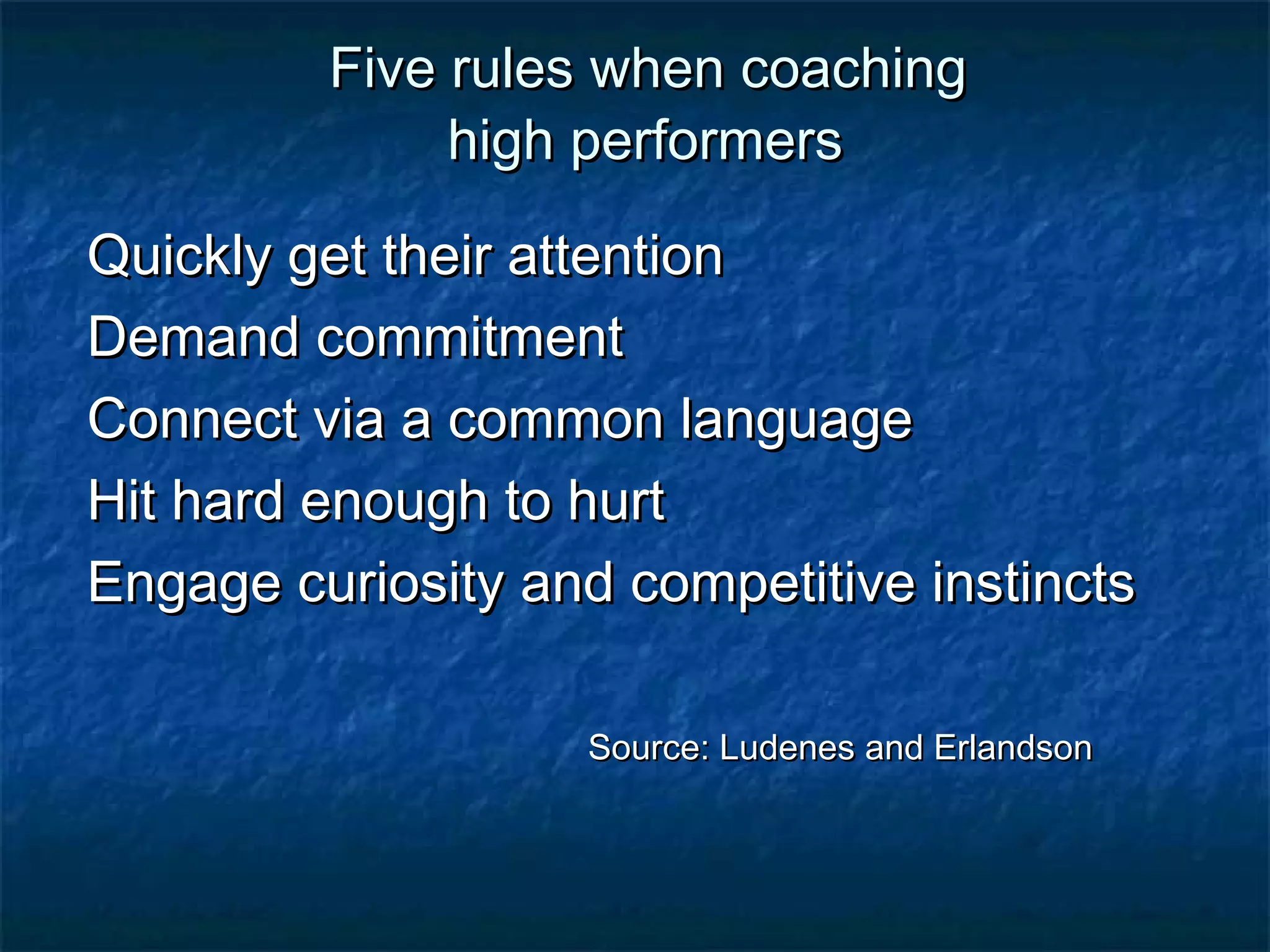 FFiivvee rruulleess wwhheenn ccooaacchhiinngg 
hhiigghh ppeerrffoorrmmeerrss 
QQuuiicckkllyy ggeett tthheeiirr aatttteennttiioonn 
DDeemmaanndd ccoommmmiittmmeenntt 
CCoonnnneecctt vviiaa aa ccoommmmoonn llaanngguuaaggee 
HHiitt hhaarrdd eennoouugghh ttoo hhuurrtt 
EEnnggaaggee ccuurriioossiittyy aanndd ccoommppeettiittiivvee iinnssttiinnccttss 
SSoouurrccee:: LLuuddeenneess aanndd EErrllaannddssoonn 
 