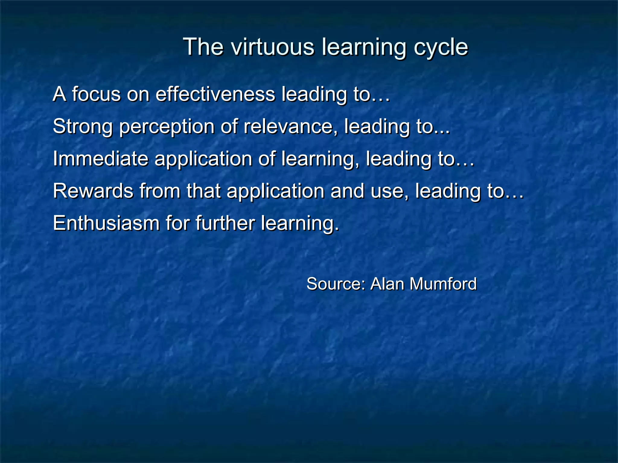 TThhee vviirrttuuoouuss lleeaarrnniinngg ccyyccllee 
AA ffooccuuss oonn eeffffeeccttiivveenneessss lleeaaddiinngg ttoo…… 
SSttrroonngg ppeerrcceeppttiioonn ooff rreelleevvaannccee,, lleeaaddiinngg ttoo...... 
IImmmmeeddiiaattee aapppplliiccaattiioonn ooff lleeaarrnniinngg,, lleeaaddiinngg ttoo…… 
RReewwaarrddss ffrroomm tthhaatt aapppplliiccaattiioonn aanndd uussee,, lleeaaddiinngg ttoo…… 
EEnntthhuussiiaassmm ffoorr ffuurrtthheerr lleeaarrnniinngg.. 
SSoouurrccee:: AAllaann MMuummffoorrdd 
 