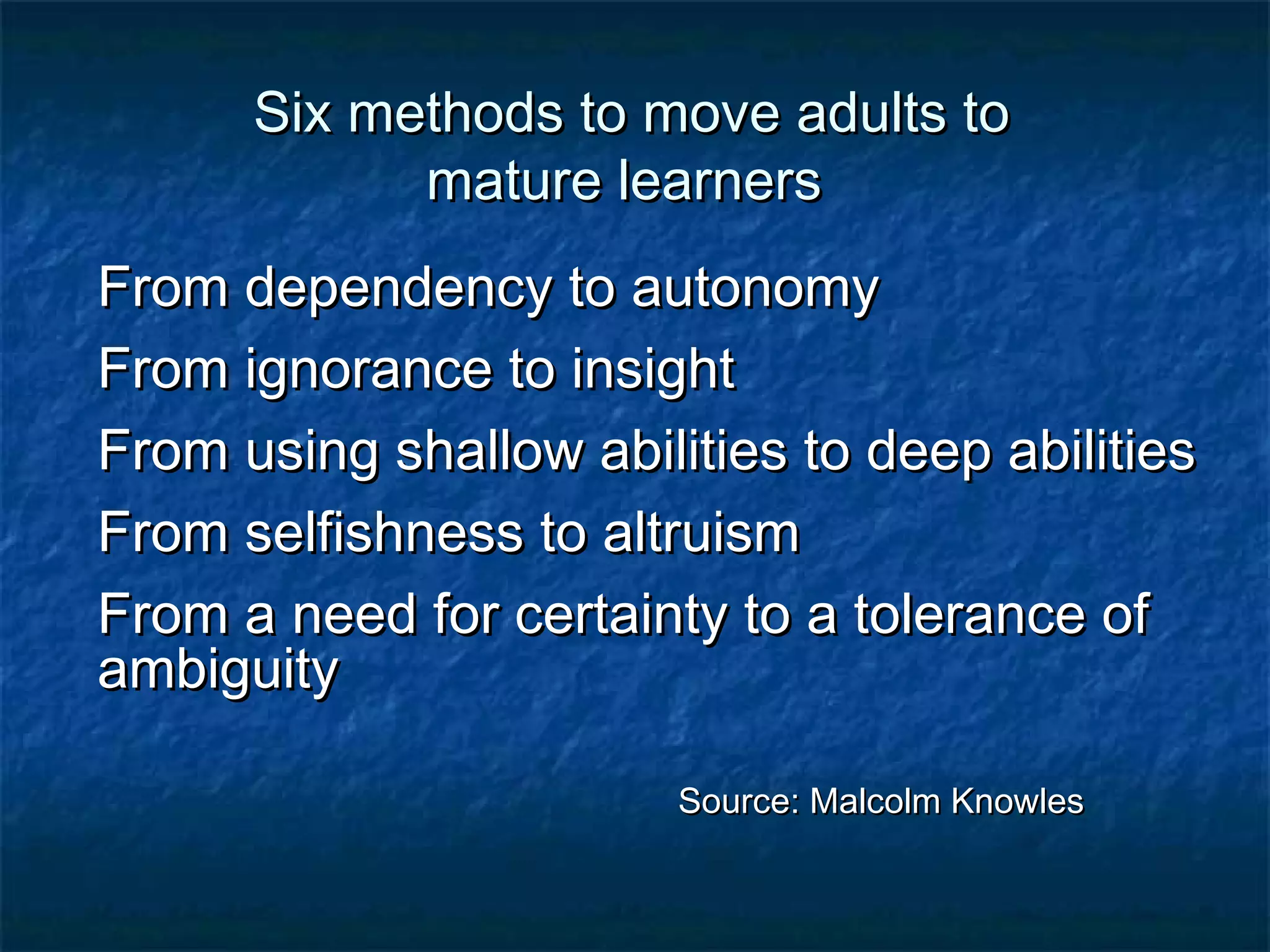 SSiixx mmeetthhooddss ttoo mmoovvee aadduullttss ttoo 
mmaattuurree lleeaarrnneerrss 
FFrroomm ddeeppeennddeennccyy ttoo aauuttoonnoommyy 
FFrroomm iiggnnoorraannccee ttoo iinnssiigghhtt 
FFrroomm uussiinngg sshhaallllooww aabbiilliittiieess ttoo ddeeeepp aabbiilliittiieess 
FFrroomm sseellffiisshhnneessss ttoo aallttrruuiissmm 
FFrroomm aa nneeeedd ffoorr cceerrttaaiinnttyy ttoo aa ttoolleerraannccee ooff 
aammbbiigguuiittyy 
SSoouurrccee:: MMaallccoollmm KKnnoowwlleess 
 
