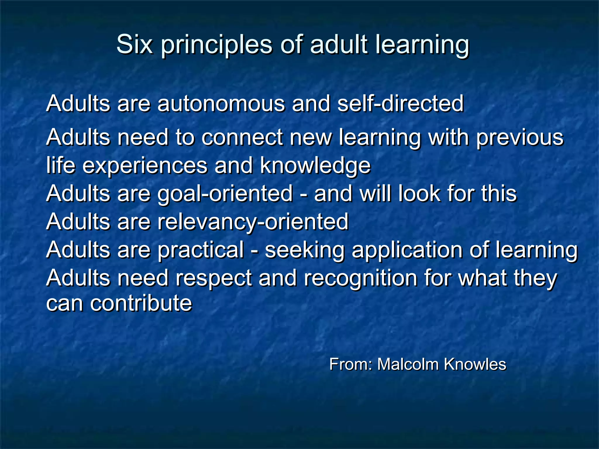 Six pprriinncciipplleess ooff aadduulltt lleeaarrnniinngg 
AAdduullttss aarree aauuttoonnoommoouuss aanndd sseellff--ddiirreecctteedd 
AAdduullttss nneeeedd ttoo ccoonnnneecctt nneeww lleeaarrnniinngg wwiitthh pprreevviioouuss 
lliiffee eexxppeerriieenncceess aanndd kknnoowwlleeddggee 
AAdduullttss aarree ggooaall--oorriieenntteedd -- aanndd wwiillll llooookk ffoorr tthhiiss 
AAdduullttss aarree rreelleevvaannccyy--oorriieenntteedd 
AAdduullttss aarree pprraaccttiiccaall -- sseeeekkiinngg aapppplliiccaattiioonn ooff lleeaarrnniinngg 
AAdduullttss nneeeedd rreessppeecctt aanndd rreeccooggnniittiioonn ffoorr wwhhaatt tthheeyy 
ccaann ccoonnttrriibbuuttee 
FFrroomm:: MMaallccoollmm KKnnoowwlleess 
 