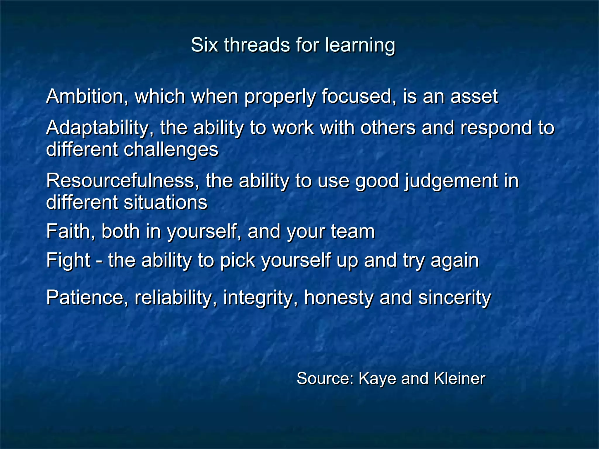 Six tthhrreeaaddss ffoorr lleeaarrnniinngg 
AAmmbbiittiioonn,, wwhhiicchh wwhheenn pprrooppeerrllyy ffooccuusseedd,, iiss aann aasssseett 
AAddaappttaabbiilliittyy,, tthhee aabbiilliittyy ttoo wwoorrkk wwiitthh ootthheerrss aanndd rreessppoonndd ttoo 
ddiiffffeerreenntt cchhaalllleennggeess 
RReessoouurrcceeffuullnneessss,, tthhee aabbiilliittyy ttoo uussee ggoooodd jjuuddggeemmeenntt iinn 
ddiiffffeerreenntt ssiittuuaattiioonnss 
FFaaiitthh,, bbootthh iinn yyoouurrsseellff,, aanndd yyoouurr tteeaamm 
FFiigghhtt -- tthhee aabbiilliittyy ttoo ppiicckk yyoouurrsseellff uupp aanndd ttrryy aaggaaiinn 
PPaattiieennccee,, rreelliiaabbiilliittyy,, iinntteeggrriittyy,, hhoonneessttyy aanndd ssiinncceerriittyy 
SSoouurrccee:: KKaayyee aanndd KKlleeiinneerr 
 