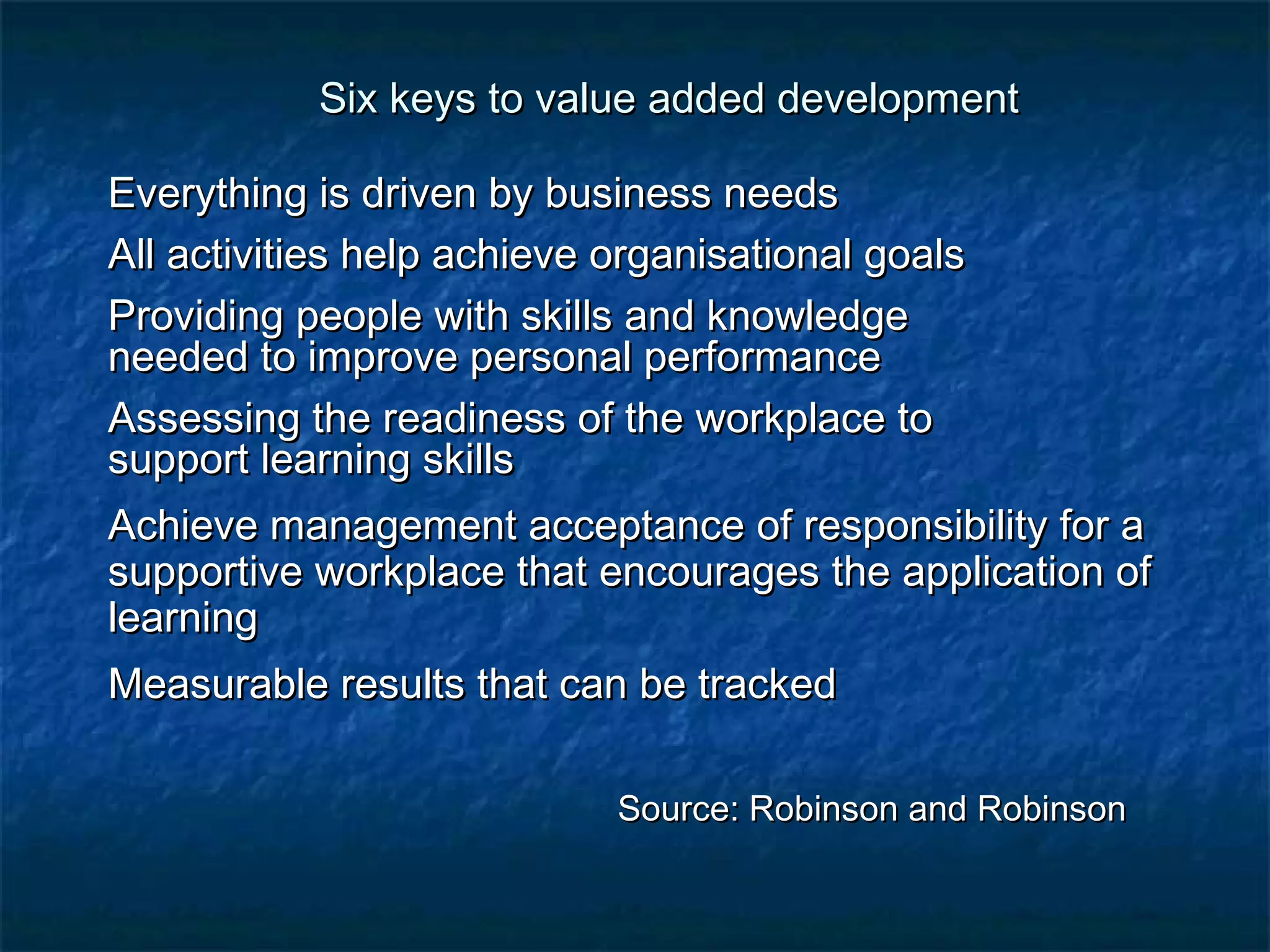 Six keys to value aaddddeedd ddeevveellooppmmeenntt 
EEvveerryytthhiinngg iiss ddrriivveenn bbyy bbuussiinneessss nneeeeddss 
AAllll aaccttiivviittiieess hheellpp aacchhiieevvee oorrggaanniissaattiioonnaall ggooaallss 
PPrroovviiddiinngg ppeeooppllee wwiitthh sskkiillllss aanndd kknnoowwlleeddggee 
nneeeeddeedd ttoo iimmpprroovvee ppeerrssoonnaall ppeerrffoorrmmaannccee 
AAsssseessssiinngg tthhee rreeaaddiinneessss ooff tthhee wwoorrkkppllaaccee ttoo 
ssuuppppoorrtt lleeaarrnniinngg sskkiillllss 
AAcchhiieevvee mmaannaaggeemmeenntt aacccceeppttaannccee ooff rreessppoonnssiibbiilliittyy ffoorr aa 
ssuuppppoorrttiivvee wwoorrkkppllaaccee tthhaatt eennccoouurraaggeess tthhee aapppplliiccaattiioonn ooff 
lleeaarrnniinngg 
MMeeaassuurraabbllee rreessuullttss tthhaatt ccaann bbee ttrraacckkeedd 
SSoouurrccee:: RRoobbiinnssoonn aanndd RRoobbiinnssoonn 
 