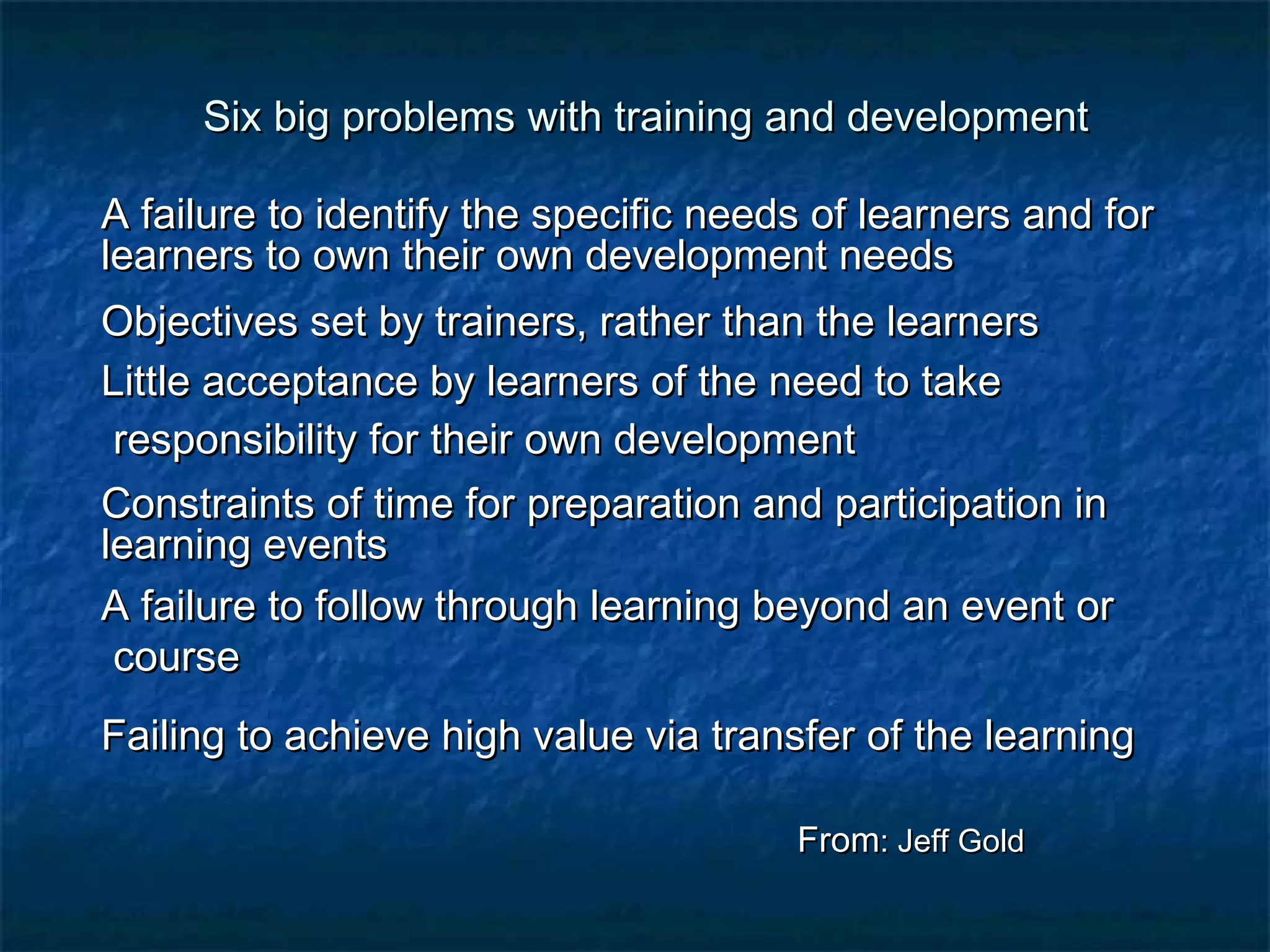 Six big problems with training aanndd ddeevveellooppmmeenntt 
AA ffaaiilluurree ttoo iiddeennttiiffyy tthhee ssppeecciiffiicc nneeeeddss ooff lleeaarrnneerrss aanndd ffoorr 
lleeaarrnneerrss ttoo oowwnn tthheeiirr oowwnn ddeevveellooppmmeenntt nneeeeddss 
OObbjjeeccttiivveess sseett bbyy ttrraaiinneerrss,, rraatthheerr tthhaann tthhee lleeaarrnneerrss 
LLiittttllee aacccceeppttaannccee bbyy lleeaarrnneerrss ooff tthhee nneeeedd ttoo ttaakkee 
rreessppoonnssiibbiilliittyy ffoorr tthheeiirr oowwnn ddeevveellooppmmeenntt 
CCoonnssttrraaiinnttss ooff ttiimmee ffoorr pprreeppaarraattiioonn aanndd ppaarrttiicciippaattiioonn iinn 
lleeaarrnniinngg eevveennttss 
AA ffaaiilluurree ttoo ffoollllooww tthhrroouugghh lleeaarrnniinngg bbeeyyoonndd aann eevveenntt oorr 
ccoouurrssee 
FFaaiilliinngg ttoo aacchhiieevvee hhiigghh vvaalluuee vviiaa ttrraannssffeerr ooff tthhee lleeaarrnniinngg 
FFrroomm:: JJeeffff GGoolldd 
 