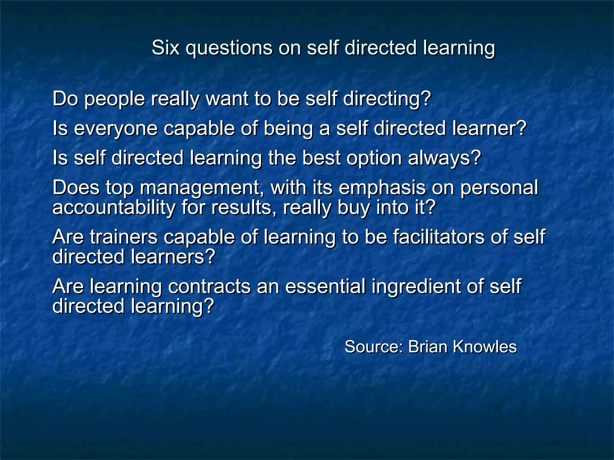 Six questions on sseellff ddiirreecctteedd lleeaarrnniinngg 
DDoo ppeeooppllee rreeaallllyy wwaanntt ttoo bbee sseellff ddiirreeccttiinngg?? 
IIss eevveerryyoonnee ccaappaabbllee ooff bbeeiinngg aa sseellff ddiirreecctteedd lleeaarrnneerr?? 
IIss sseellff ddiirreecctteedd lleeaarrnniinngg tthhee bbeesstt ooppttiioonn aallwwaayyss?? 
DDooeess ttoopp mmaannaaggeemmeenntt,, wwiitthh iittss eemmpphhaassiiss oonn ppeerrssoonnaall 
aaccccoouunnttaabbiilliittyy ffoorr rreessuullttss,, rreeaallllyy bbuuyy iinnttoo iitt?? 
AArree ttrraaiinneerrss ccaappaabbllee ooff lleeaarrnniinngg ttoo bbee ffaacciilliittaattoorrss ooff sseellff 
ddiirreecctteedd lleeaarrnneerrss?? 
AArree lleeaarrnniinngg ccoonnttrraaccttss aann eesssseennttiiaall iinnggrreeddiieenntt ooff sseellff 
ddiirreecctteedd lleeaarrnniinngg?? 
SSoouurrccee:: BBrriiaann KKnnoowwlleess 
 
