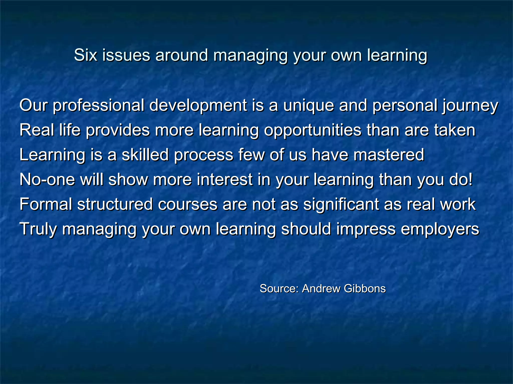 Six issues around managing yyoouurr oowwnn lleeaarrnniinngg 
OOuurr pprrooffeessssiioonnaall ddeevveellooppmmeenntt iiss aa uunniiqquuee aanndd ppeerrssoonnaall jjoouurrnneeyy 
RReeaall lliiffee pprroovviiddeess mmoorree lleeaarrnniinngg ooppppoorrttuunniittiieess tthhaann aarree ttaakkeenn 
LLeeaarrnniinngg iiss aa sskkiilllleedd pprroocceessss ffeeww ooff uuss hhaavvee mmaasstteerreedd 
NNoo--oonnee wwiillll sshhooww mmoorree iinntteerreesstt iinn yyoouurr lleeaarrnniinngg tthhaann yyoouu ddoo!! 
FFoorrmmaall ssttrruuccttuurreedd ccoouurrsseess aarree nnoott aass ssiiggnniiffiiccaanntt aass rreeaall wwoorrkk 
TTrruullyy mmaannaaggiinngg yyoouurr oowwnn lleeaarrnniinngg sshhoouulldd iimmpprreessss eemmppllooyyeerrss 
SSoouurrccee:: AAnnddrreeww GGiibbbboonnss 
 