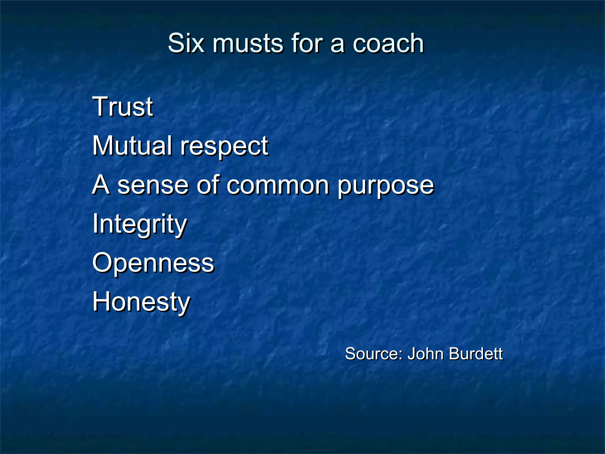 SSiixx mmuussttss ffoorr aa ccooaacchh 
TTrruusstt 
MMuuttuuaall rreessppeecctt 
AA sseennssee ooff ccoommmmoonn ppuurrppoossee 
IInntteeggrriittyy 
OOppeennnneessss 
HHoonneessttyy 
SSoouurrccee:: JJoohhnn BBuurrddeetttt 
 