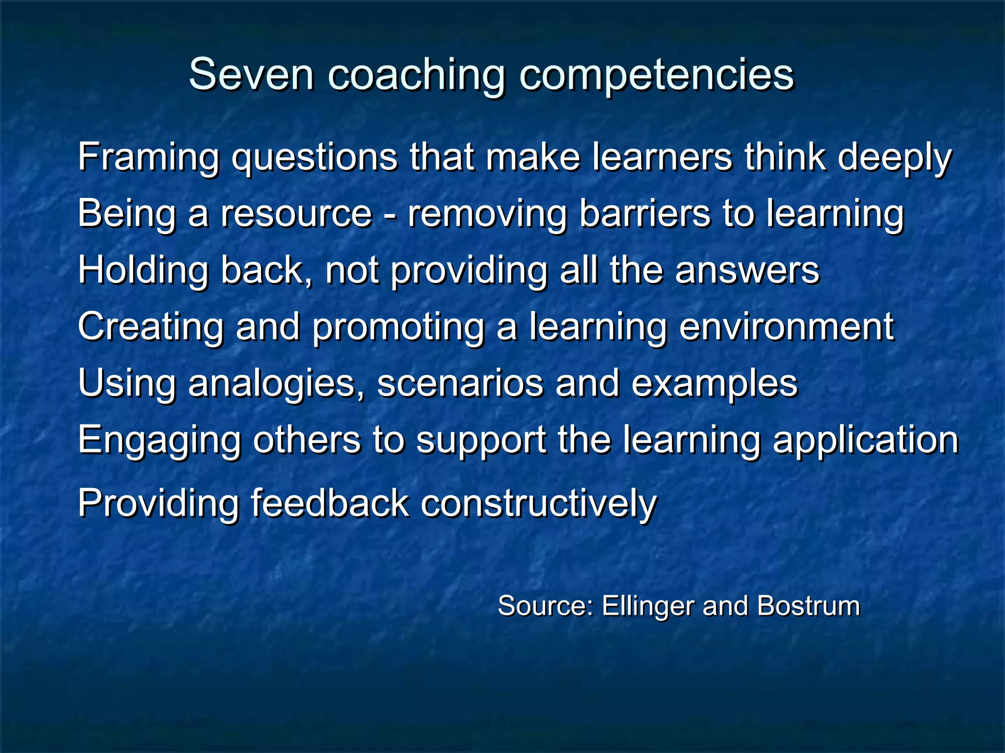 Seven ccooaacchhiinngg ccoommppeetteenncciieess 
FFrraammiinngg qquueessttiioonnss tthhaatt mmaakkee lleeaarrnneerrss tthhiinnkk ddeeeeppllyy 
BBeeiinngg aa rreessoouurrccee -- rreemmoovviinngg bbaarrrriieerrss ttoo lleeaarrnniinngg 
HHoollddiinngg bbaacckk,, nnoott pprroovviiddiinngg aallll tthhee aannsswweerrss 
CCrreeaattiinngg aanndd pprroommoottiinngg aa lleeaarrnniinngg eennvviirroonnmmeenntt 
UUssiinngg aannaallooggiieess,, sscceennaarriiooss aanndd eexxaammpplleess 
EEnnggaaggiinngg ootthheerrss ttoo ssuuppppoorrtt tthhee lleeaarrnniinngg aapppplliiccaattiioonn 
PPrroovviiddiinngg ffeeeeddbbaacckk ccoonnssttrruuccttiivveellyy 
SSoouurrccee:: EElllliinnggeerr aanndd BBoossttrruumm 
 