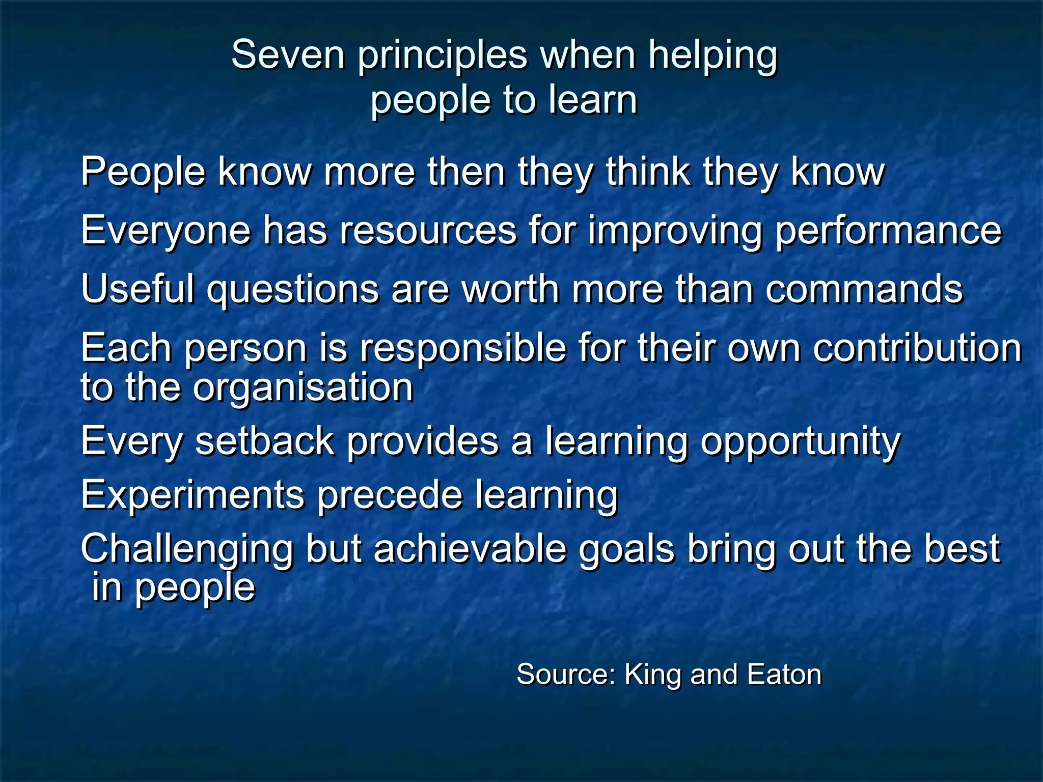 SSeevveenn pprriinncciipplleess wwhheenn hheellppiinngg 
ppeeooppllee ttoo lleeaarrnn 
PPeeooppllee kknnooww mmoorree tthheenn tthheeyy tthhiinnkk tthheeyy kknnooww 
EEvveerryyoonnee hhaass rreessoouurrcceess ffoorr iimmpprroovviinngg ppeerrffoorrmmaannccee 
UUsseeffuull qquueessttiioonnss aarree wwoorrtthh mmoorree tthhaann ccoommmmaannddss 
EEaacchh ppeerrssoonn iiss rreessppoonnssiibbllee ffoorr tthheeiirr oowwnn ccoonnttrriibbuuttiioonn 
ttoo tthhee oorrggaanniissaattiioonn 
EEvveerryy sseettbbaacckk pprroovviiddeess aa lleeaarrnniinngg ooppppoorrttuunniittyy 
EExxppeerriimmeennttss pprreecceeddee lleeaarrnniinngg 
CChhaalllleennggiinngg bbuutt aacchhiieevvaabbllee ggooaallss bbrriinngg oouutt tthhee bbeesstt 
iinn ppeeooppllee 
SSoouurrccee:: KKiinngg aanndd EEaattoonn 
 