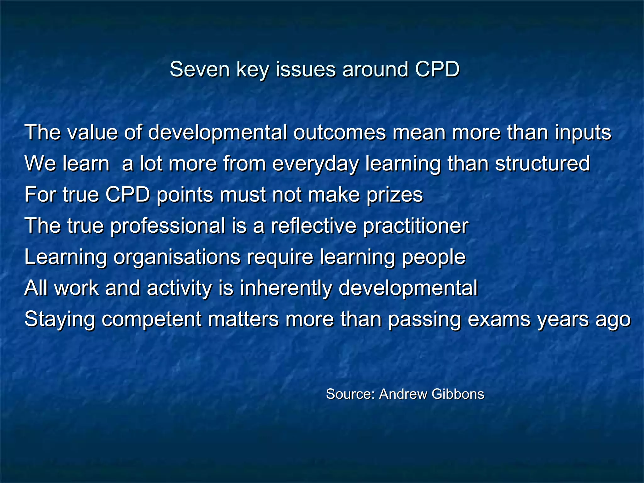Seven kkeeyy iissssuueess aarroouunndd CCPPDD 
TThhee vvaalluuee ooff ddeevveellooppmmeennttaall oouuttccoommeess mmeeaann mmoorree tthhaann iinnppuuttss 
WWee lleeaarrnn aa lloott mmoorree ffrroomm eevveerryyddaayy lleeaarrnniinngg tthhaann ssttrruuccttuurreedd 
FFoorr ttrruuee CCPPDD ppooiinnttss mmuusstt nnoott mmaakkee pprriizzeess 
TThhee ttrruuee pprrooffeessssiioonnaall iiss aa rreefflleeccttiivvee pprraaccttiittiioonneerr 
LLeeaarrnniinngg oorrggaanniissaattiioonnss rreeqquuiirree lleeaarrnniinngg ppeeooppllee 
AAllll wwoorrkk aanndd aaccttiivviittyy iiss iinnhheerreennttllyy ddeevveellooppmmeennttaall 
SSttaayyiinngg ccoommppeetteenntt mmaatttteerrss mmoorree tthhaann ppaassssiinngg eexxaammss yyeeaarrss aaggoo 
SSoouurrccee:: AAnnddrreeww GGiibbbboonnss 
 