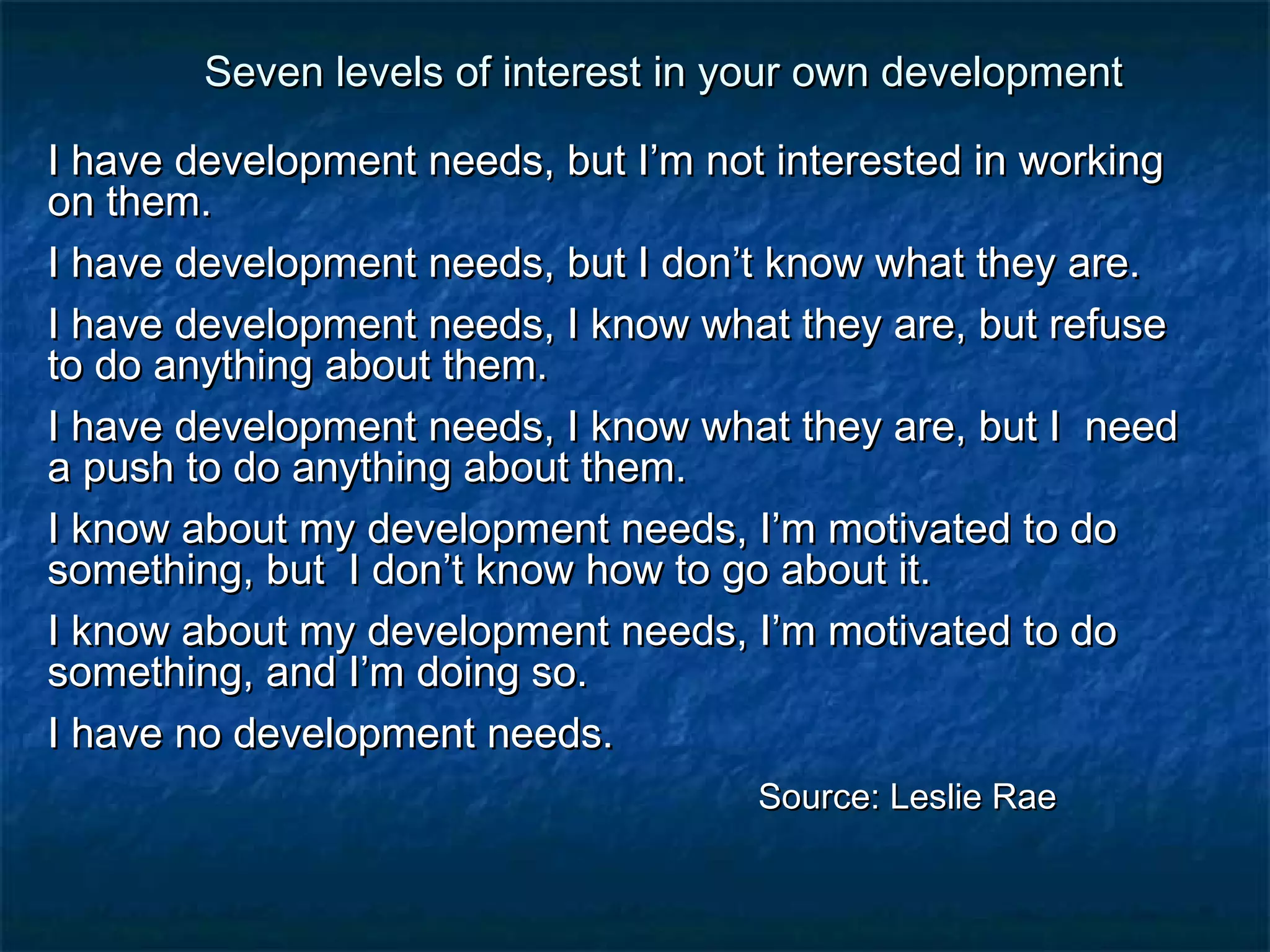Seven levels of interest in yyoouurr oowwnn ddeevveellooppmmeenntt 
II hhaavvee ddeevveellooppmmeenntt nneeeeddss,, bbuutt II’’mm nnoott iinntteerreesstteedd iinn wwoorrkkiinngg 
oonn tthheemm.. 
II hhaavvee ddeevveellooppmmeenntt nneeeeddss,, bbuutt II ddoonn’’tt kknnooww wwhhaatt tthheeyy aarree.. 
II hhaavvee ddeevveellooppmmeenntt nneeeeddss,, II kknnooww wwhhaatt tthheeyy aarree,, bbuutt rreeffuussee 
ttoo ddoo aannyytthhiinngg aabboouutt tthheemm.. 
II hhaavvee ddeevveellooppmmeenntt nneeeeddss,, II kknnooww wwhhaatt tthheeyy aarree,, bbuutt II nneeeedd 
aa ppuusshh ttoo ddoo aannyytthhiinngg aabboouutt tthheemm.. 
II kknnooww aabboouutt mmyy ddeevveellooppmmeenntt nneeeeddss,, II’’mm mmoottiivvaatteedd ttoo ddoo 
ssoommeetthhiinngg,, bbuutt II ddoonn’’tt kknnooww hhooww ttoo ggoo aabboouutt iitt.. 
II kknnooww aabboouutt mmyy ddeevveellooppmmeenntt nneeeeddss,, II’’mm mmoottiivvaatteedd ttoo ddoo 
ssoommeetthhiinngg,, aanndd II’’mm ddooiinngg ssoo.. 
II hhaavvee nnoo ddeevveellooppmmeenntt nneeeeddss.. 
SSoouurrccee:: LLeesslliiee RRaaee 
 