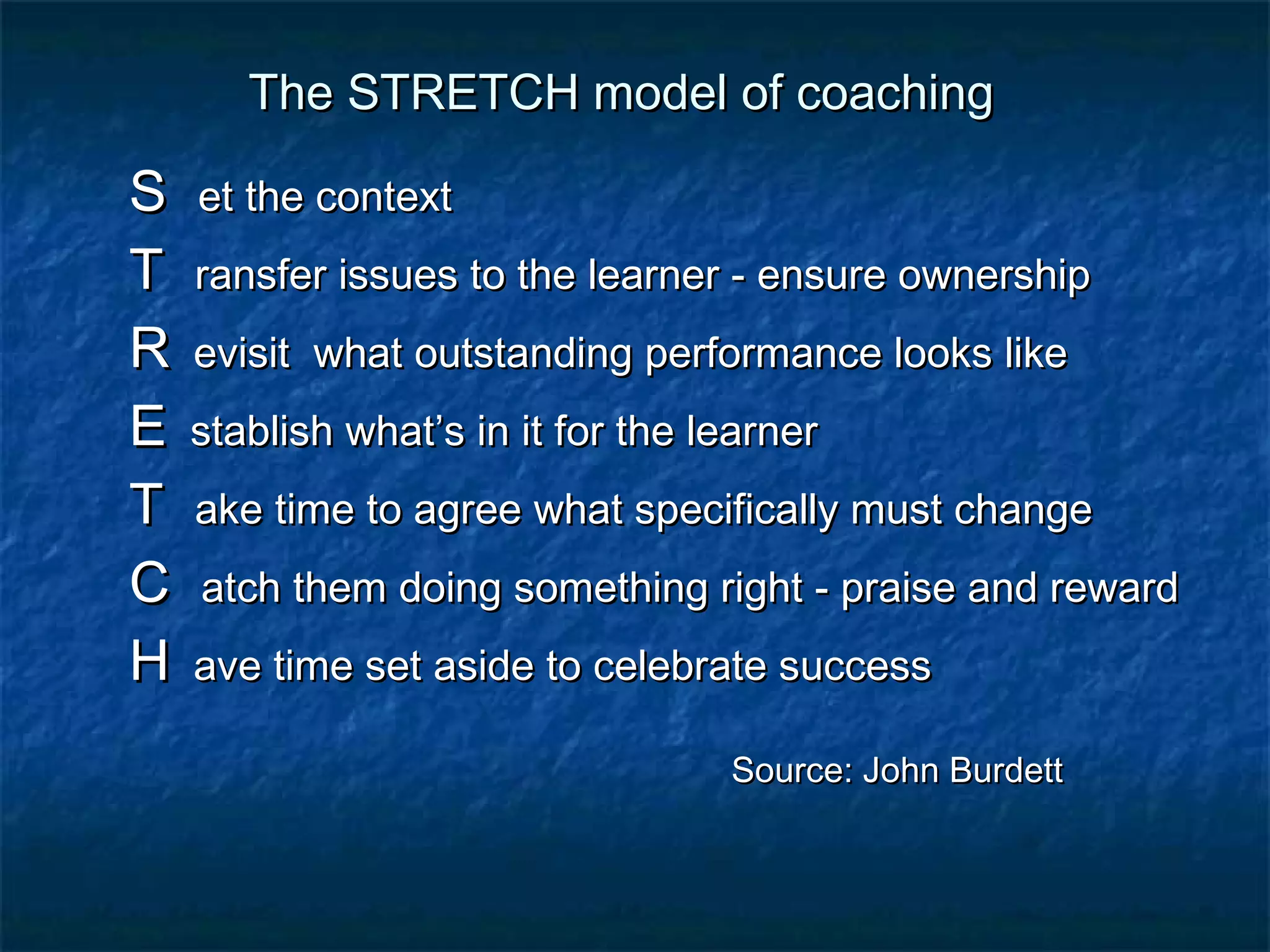 TThhee SSTTRREETTCCHH mmooddeell ooff ccooaacchhiinngg 
SS eett tthhee ccoonntteexxtt 
TT rraannssffeerr iissssuueess ttoo tthhee lleeaarrnneerr - eennssuurree oowwnneerrsshhiipp 
RR eevviissiitt wwhhaatt oouuttssttaannddiinngg ppeerrffoorrmmaannccee llooookkss lliikkee 
EE ssttaabblliisshh wwhhaatt’’ss iinn iitt ffoorr tthhee lleeaarrnneerr 
TT aakkee ttiimmee ttoo aaggrreeee wwhhaatt ssppeecciiffiiccaallllyy mmuusstt cchhaannggee 
CC aattcchh tthheemm ddooiinngg ssoommeetthhiinngg rriigghhtt - pprraaiissee aanndd rreewwaarrdd 
HH aavvee ttiimmee sseett aassiiddee ttoo cceelleebbrraattee ssuucccceessss 
SSoouurrccee:: JJoohhnn BBuurrddeetttt 
 