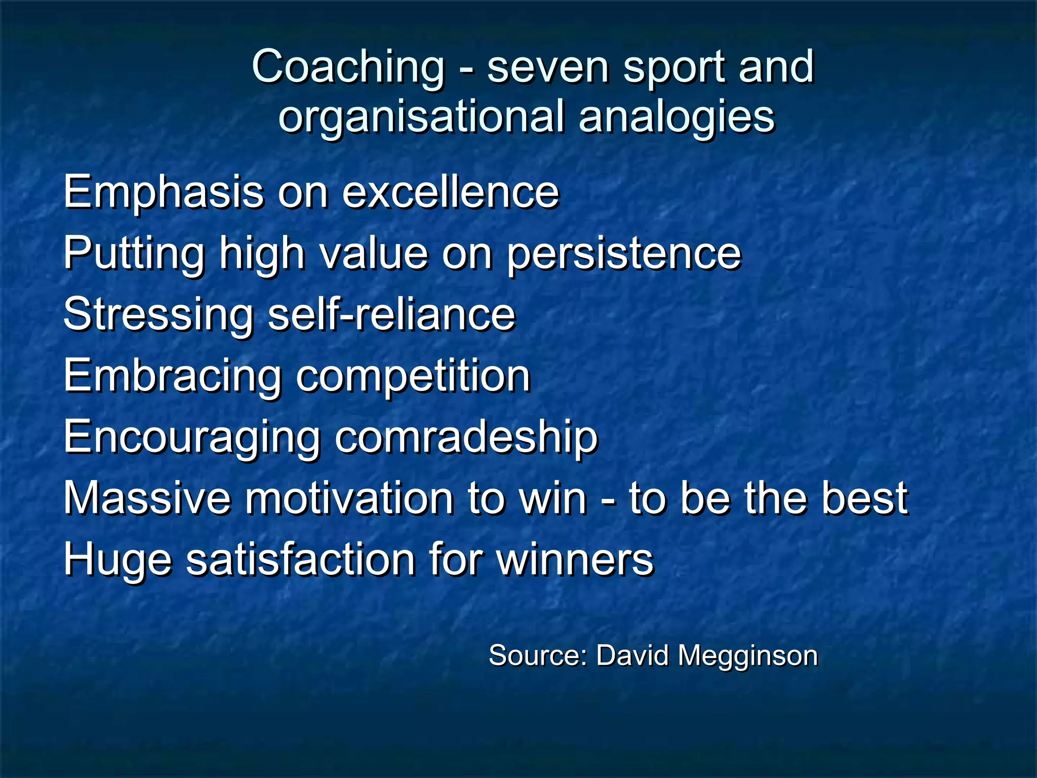 Coaching - sseevveenn ssppoorrtt aanndd 
oorrggaanniissaattiioonnaall aannaallooggiieess 
EEmmpphhaassiiss oonn eexxcceelllleennccee 
PPuuttttiinngg hhiigghh vvaalluuee oonn ppeerrssiisstteennccee 
SSttrreessssiinngg sseellff-rreelliiaannccee 
EEmmbbrraacciinngg ccoommppeettiittiioonn 
EEnnccoouurraaggiinngg ccoommrraaddeesshhiipp 
MMaassssiivvee mmoottiivvaattiioonn ttoo wwiinn - ttoo bbee tthhee bbeesstt 
HHuuggee ssaattiissffaaccttiioonn ffoorr wwiinnnneerrss 
SSoouurrccee:: DDaavviidd MMeeggggiinnssoonn 
 