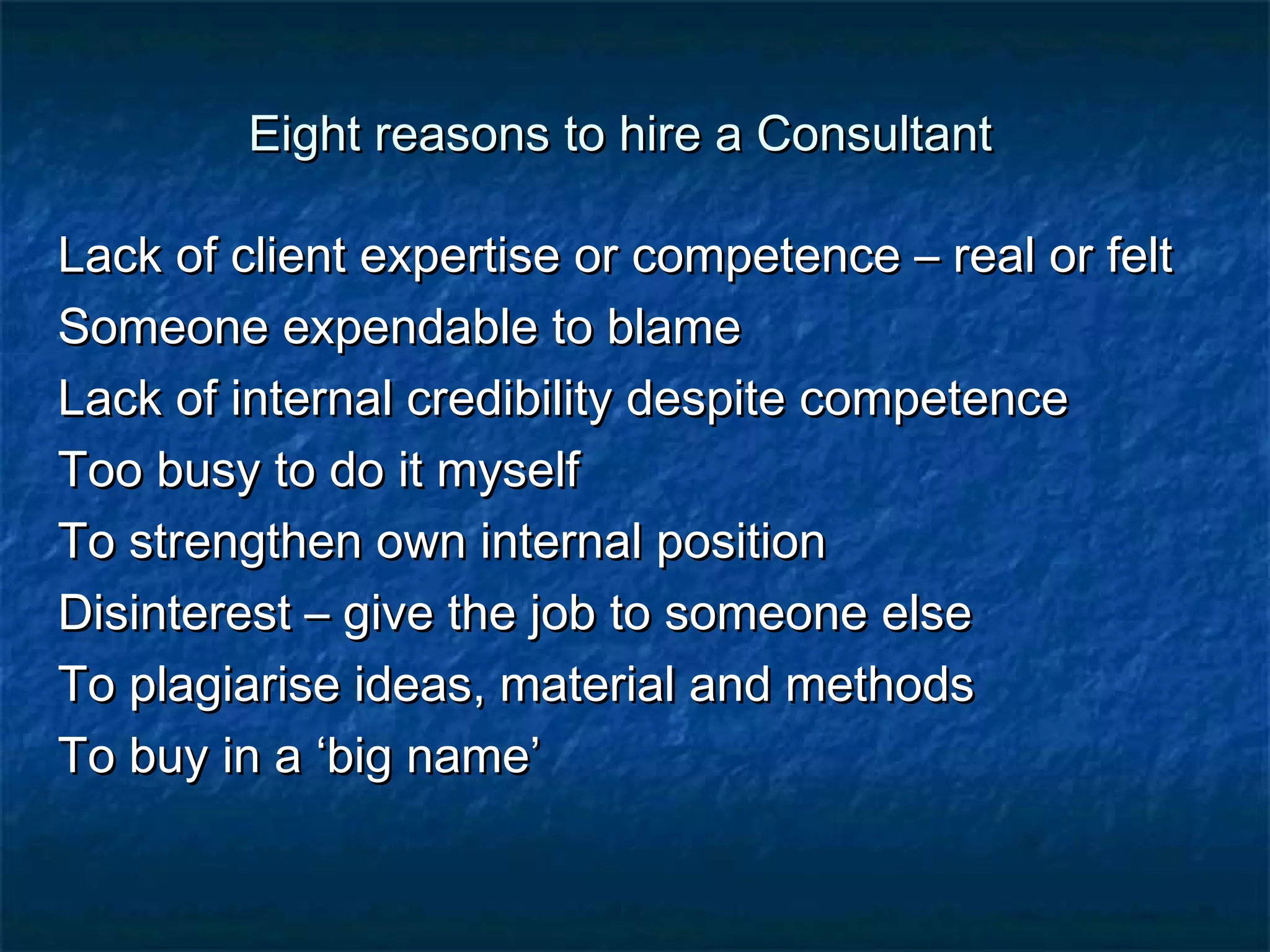 Eight rreeaassoonnss ttoo hhiirree aa CCoonnssuullttaanntt 
LLaacckk ooff cclliieenntt eexxppeerrttiissee oorr ccoommppeetteennccee –– rreeaall oorr ffeelltt 
SSoommeeoonnee eexxppeennddaabbllee ttoo bbllaammee 
LLaacckk ooff iinntteerrnnaall ccrreeddiibbiilliittyy ddeessppiittee ccoommppeetteennccee 
TToooo bbuussyy ttoo ddoo iitt mmyysseellff 
TToo ssttrreennggtthheenn oowwnn iinntteerrnnaall ppoossiittiioonn 
DDiissiinntteerreesstt –– ggiivvee tthhee jjoobb ttoo ssoommeeoonnee eellssee 
TToo ppllaaggiiaarriissee iiddeeaass,, mmaatteerriiaall aanndd mmeetthhooddss 
TToo bbuuyy iinn aa ‘‘bbiigg nnaammee’’ 
 