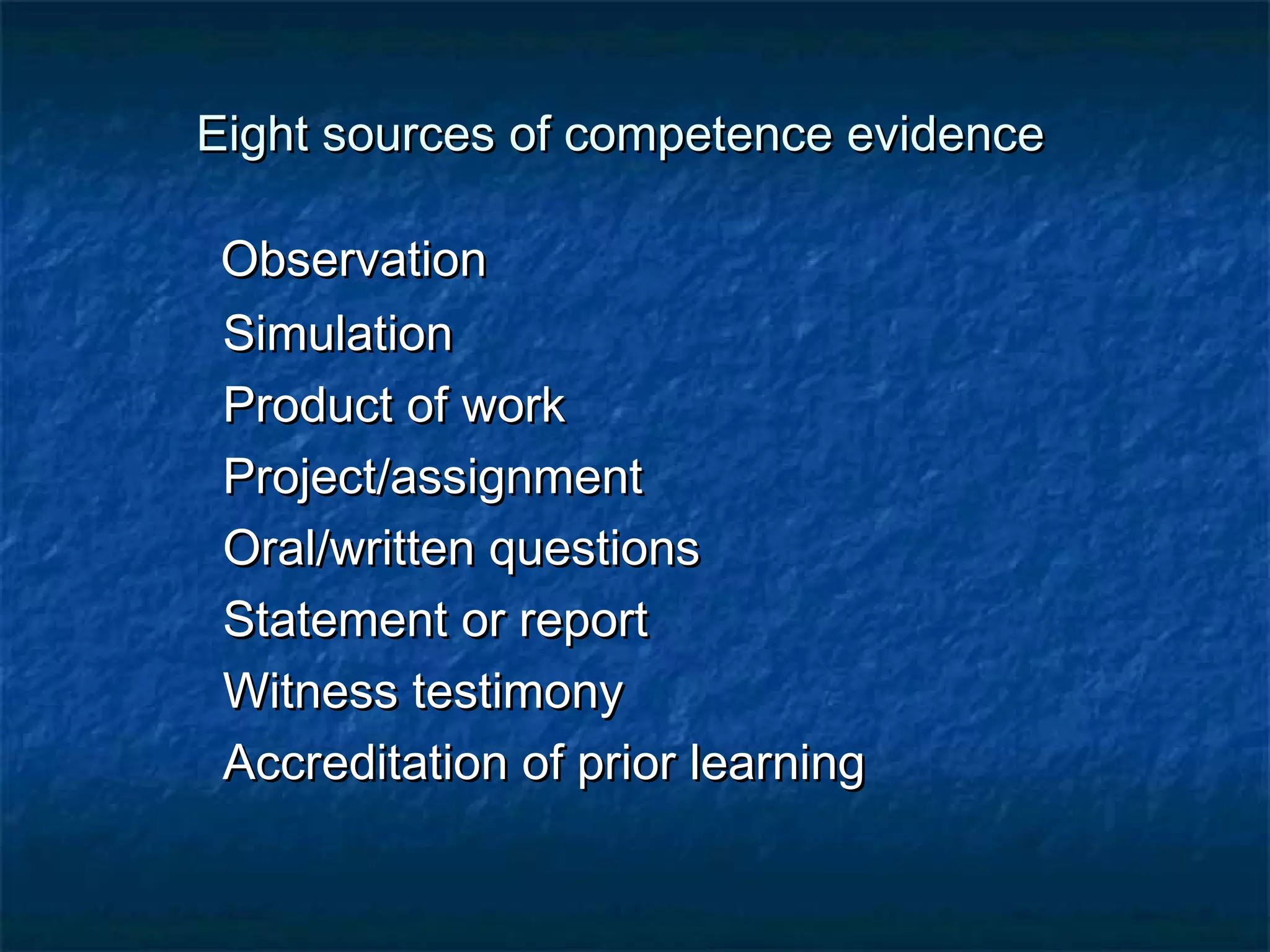 Eight ssoouurrcceess ooff ccoommppeetteennccee eevviiddeennccee 
OObbsseerrvvaattiioonn 
SSiimmuullaattiioonn 
PPrroodduucctt ooff wwoorrkk 
PPrroojjeecctt//aassssiiggnnmmeenntt 
OOrraall//wwrriitttteenn qquueessttiioonnss 
SSttaatteemmeenntt oorr rreeppoorrtt 
WWiittnneessss tteessttiimmoonnyy 
AAccccrreeddiittaattiioonn ooff pprriioorr lleeaarrnniinngg 
 
