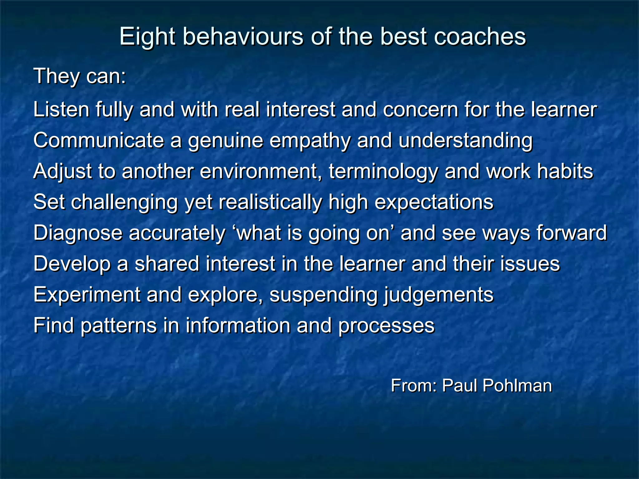 Eight bbeehhaavviioouurrss ooff tthhee bbeesstt ccooaacchheess 
TThheeyy ccaann:: 
LLiisstteenn ffuullllyy aanndd wwiitthh rreeaall iinntteerreesstt aanndd ccoonncceerrnn ffoorr tthhee lleeaarrnneerr 
CCoommmmuunniiccaattee aa ggeennuuiinnee eemmppaatthhyy aanndd uunnddeerrssttaannddiinngg 
AAddjjuusstt ttoo aannootthheerr eennvviirroonnmmeenntt,, tteerrmmiinnoollooggyy aanndd wwoorrkk hhaabbiittss 
SSeett cchhaalllleennggiinngg yyeett rreeaalliissttiiccaallllyy hhiigghh eexxppeeccttaattiioonnss 
DDiiaaggnnoossee aaccccuurraatteellyy ‘‘wwhhaatt iiss ggooiinngg oonn’’ aanndd sseeee wwaayyss ffoorrwwaarrdd 
DDeevveelloopp aa sshhaarreedd iinntteerreesstt iinn tthhee lleeaarrnneerr aanndd tthheeiirr iissssuueess 
EExxppeerriimmeenntt aanndd eexxpplloorree,, ssuussppeennddiinngg jjuuddggeemmeennttss 
FFiinndd ppaatttteerrnnss iinn iinnffoorrmmaattiioonn aanndd pprroocceesssseess 
FFrroomm:: PPaauull PPoohhllmmaann 
 